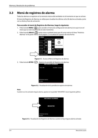 Alarmas y Resolución de problemas 
3.3 Menú de registros de alarma 
Todas las alarmas se registran en la memoria interna del ventilador en el momento en que se activan. 
El menú de Registros de Alarmas se utiliza para visualizar las últimas ocho (8) alarmas activadas, junto 
con su fecha y hora de activación. 
Para acceder al menú de Registros de Alarmas, haga lo siguiente: 
1. Pulse la tecla MENU para acceder al menú de configuración de alarma (si es que no es el 
menú que se está visualizando en este momento). 
2. Pulse la tecla ABAJO varias veces o púlsela hasta que el cursor esté en la línea "Histórico 
Alarmas" en la parte inferior de la página. La visualización aparece de esta forma: 
Figura 3-1. Acceso al Menú de Registros de alarmas 
3. Pulse la tecla INTRO . Aparece la pantalla de Registros de alarmas. 
Figura 3-2. Visualización de la pantalla de registros de alarmas 
Nota: 
Cuando no se ha activado ninguna alarma, aparece en la pantalla “SIN DATOS”, (vea el siguiente gráfico). 
Figura 3-3. Visualización de Registros de Alarmas cuando no hay ninguna alarma activada 
3-4 Manual del usuario 
 