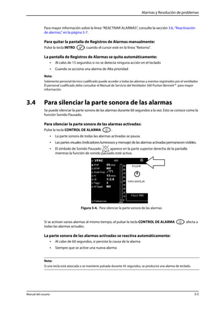 Alarmas y Resolución de problemas 
Para mayor información sobre la línea “REACTIVAR ALARMAS”, consulte la sección 3.6, “Reactivación 
de alarmas,” en la página 3-7. 
Para quitar la pantalla de Registros de Alarmas manualmente: 
Pulse la tecla INTRO cuando el cursor esté en la línea "Retorno". 
La pantalla de Registros de Alarmas se quita automáticamente: 
• Al cabo de 15 segundos si no se detecta ninguna acción en el teclado 
• Cuando se acciona una alarma de Alta prioridad 
Nota: 
Solamente personal técnico cualificado puede acceder a todas las alarmas y eventos registrados por el ventilador. 
El personal cualificado debe consultar el Manual de Servicio del Ventilador 560 Puritan Bennett™ para mayor 
información. 
3.4 Para silenciar la parte sonora de las alarmas 
Se puede silenciar la parte sonora de las alarmas durante 60 segundos a la vez. Esto se conoce como la 
función Sonido Pausado. 
Para silenciar la parte sonora de las alarmas activadas: 
Pulse la tecla CONTROL DE ALARMA . 
• La parte sonora de todas las alarmas activadas se pausa. 
• Las partes visuales (indicadores luminosos y mensaje) de las alarmas activadas permanecen visibles. 
• El símbolo de Sonido Pausado aparece en la parte superior derecha de la pantalla 
mientras la función de sonido pausado esté activa. 
Figura 3-4. Para silenciar la parte sonora de las alarmas 
Si se activan varias alarmas al mismo tiempo, el pulsar la tecla CONTROL DE ALARMA afecta a 
todas las alarmas actuales. 
La parte sonora de las alarmas activadas se reactiva automáticamente: 
• Al cabo de 60 segundos, si persiste la causa de la alarma 
• Siempre que se active una nueva alarma 
Nota: 
Si una tecla está atascada o se mantiene pulsada durante 45 segundos, se producirá una alarma de teclado. 
Manual del usuario 3-5 
 