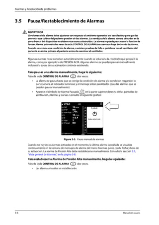 Alarmas y Resolución de problemas 
3.5 Pausa/Restablecimiento de Alarmas 
ADVERTENCIA 
El volumen de la alarma debe ajustarse con respecto al ambiente operativo del ventilador y para que las 
personas que cuiden del paciente puedan oír las alarmas. Las rendijas de la alarma sonora ubicadas en la 
parte frontal del dispositivo no deben estar nunca obstruidas. La alarma se puede pausar con la función de 
Pausar Alarma pulsando dos veces la tecla CONTROL DE ALARMA en cuanto se haya declarado la alarma. 
Cuando se acciona una condición de alarma, o existen pruebas de fallo o problema con el ventilador del 
paciente, examine primero al paciente antes de examinar el ventilador. 
Algunas alarmas no se cancelan automáticamente cuando se soluciona la condición que provocó la 
alarma, como por ejemplo la de PRESIÓN ALTA. Algunas alarmas se pueden pausar manualmente 
incluso si la causa de su activación continúa existiendo. 
Para pausar una alarma manualmente, haga lo siguiente: 
Pulse la tecla CONTROL DE ALARMA dos veces. 
• La alarma se pausa hasta que se corrige la condición de alarma y la condición reaparece: la 
parte sonora, el indicador luminoso y el mensaje están paralizados (para las alarmas que se 
pueden pausar manualmente). 
• Aparece el símbolo de Alarma Pausada en la parte superior derecha de las pantallas de 
Ventilación, Alarmas y Curvas. Consulte el siguiente gráfico: 
Figura 3-5. Pausa manual de alarmas 
Cuando no hay otras alarmas activadas en el momento, la última alarma cancelada se visualiza 
continuamente en la ventana de mensajes de alarma del menú Alarmas, junto con la fecha y hora de 
su activación. La alarma de Presión Alta debe restablecerse manualmente. Consulte la sección 3.7, 
“Vista general de Alarmas,” en la página 3-8. 
Para restablecer la Alarma de Presión Alta manualmente, haga lo siguiente: 
Pulse la tecla CONTROL DE ALARMA dos veces. 
• Las alarmas visuales se restablecerán. 
3-6 Manual del usuario 
 