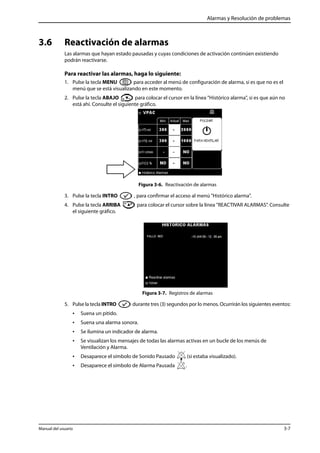 Alarmas y Resolución de problemas 
3.6 Reactivación de alarmas 
Las alarmas que hayan estado pausadas y cuyas condiciones de activación continúen existiendo 
podrán reactivarse. 
Para reactivar las alarmas, haga lo siguiente: 
1. Pulse la tecla MENU para acceder al menú de configuración de alarma, si es que no es el 
menú que se está visualizando en este momento. 
2. Pulse la tecla ABAJO para colocar el cursor en la línea "Histórico alarma", si es que aún no 
está ahí. Consulte el siguiente gráfico. 
Figura 3-6. Reactivación de alarmas 
3. Pulse la tecla INTRO , para confirmar el acceso al menú "Histórico alarma". 
4. Pulse la tecla ARRIBA para colocar el cursor sobre la línea "REACTIVAR ALARMAS”. Consulte 
el siguiente gráfico. 
Figura 3-7. Registros de alarmas 
5. Pulse la tecla INTRO durante tres (3) segundos por lo menos. Ocurrirán los siguientes eventos: 
• Suena un pitido. 
• Suena una alarma sonora. 
• Se ilumina un indicador de alarma. 
• Se visualizan los mensajes de todas las alarmas activas en un bucle de los menús de 
Ventilación y Alarma. 
• Desaparece el símbolo de Sonido Pausado (si estaba visualizado). 
• Desaparece el símbolo de Alarma Pausada . 
Manual del usuario 3-7 
 