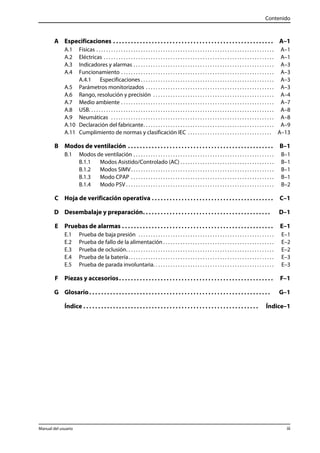 Contenido 
A Especificaciones . . . . . . . . . . . . . . . . . . . . . . . . . . . . . . . . . . . . . . . . . . . . . . . . . . . . . . A–1 
A.1 Físicas . . . . . . . . . . . . . . . . . . . . . . . . . . . . . . . . . . . . . . . . . . . . . . . . . . . . . . . . . . . . . . . . . . . . . . . . A–1 
A.2 Eléctricas . . . . . . . . . . . . . . . . . . . . . . . . . . . . . . . . . . . . . . . . . . . . . . . . . . . . . . . . . . . . . . . . . . . . . A–1 
A.3 Indicadores y alarmas . . . . . . . . . . . . . . . . . . . . . . . . . . . . . . . . . . . . . . . . . . . . . . . . . . . . . . . . . A–3 
A.4 Funcionamiento . . . . . . . . . . . . . . . . . . . . . . . . . . . . . . . . . . . . . . . . . . . . . . . . . . . . . . . . . . . . . . A–3 
A.4.1 Especificaciones . . . . . . . . . . . . . . . . . . . . . . . . . . . . . . . . . . . . . . . . . . . . . . . . . . . . . . A–3 
A.5 Parámetros monitorizados . . . . . . . . . . . . . . . . . . . . . . . . . . . . . . . . . . . . . . . . . . . . . . . . . . . . A–3 
A.6 Rango, resolución y precisión . . . . . . . . . . . . . . . . . . . . . . . . . . . . . . . . . . . . . . . . . . . . . . . . . A–4 
A.7 Medio ambiente . . . . . . . . . . . . . . . . . . . . . . . . . . . . . . . . . . . . . . . . . . . . . . . . . . . . . . . . . . . . . . A–7 
A.8 USB. . . . . . . . . . . . . . . . . . . . . . . . . . . . . . . . . . . . . . . . . . . . . . . . . . . . . . . . . . . . . . . . . . . . . . . . . . . A–8 
A.9 Neumáticas . . . . . . . . . . . . . . . . . . . . . . . . . . . . . . . . . . . . . . . . . . . . . . . . . . . . . . . . . . . . . . . . . . A–8 
A.10 Declaración del fabricante. . . . . . . . . . . . . . . . . . . . . . . . . . . . . . . . . . . . . . . . . . . . . . . . . . . . . A–9 
A.11 Cumplimiento de normas y clasificación IEC . . . . . . . . . . . . . . . . . . . . . . . . . . . . . . . . . . A–13 
B Modos de ventilación . . . . . . . . . . . . . . . . . . . . . . . . . . . . . . . . . . . . . . . . . . . . . . . . . B–1 
B.1 Modos de ventilación . . . . . . . . . . . . . . . . . . . . . . . . . . . . . . . . . . . . . . . . . . . . . . . . . . . . . . . . . B–1 
B.1.1 Modos Asistido/Controlado (AC) . . . . . . . . . . . . . . . . . . . . . . . . . . . . . . . . . . . . . . B–1 
B.1.2 Modos SIMV. . . . . . . . . . . . . . . . . . . . . . . . . . . . . . . . . . . . . . . . . . . . . . . . . . . . . . . . . . B–1 
B.1.3 Modo CPAP . . . . . . . . . . . . . . . . . . . . . . . . . . . . . . . . . . . . . . . . . . . . . . . . . . . . . . . . . . B–1 
B.1.4 Modo PSV . . . . . . . . . . . . . . . . . . . . . . . . . . . . . . . . . . . . . . . . . . . . . . . . . . . . . . . . . . . . B–2 
C Hoja de verificación operativa . . . . . . . . . . . . . . . . . . . . . . . . . . . . . . . . . . . . . . . . . C–1 
D Desembalaje y preparación. . . . . . . . . . . . . . . . . . . . . . . . . . . . . . . . . . . . . . . . . . . D–1 
E Pruebas de alarmas . . . . . . . . . . . . . . . . . . . . . . . . . . . . . . . . . . . . . . . . . . . . . . . . . . . E–1 
E.1 Prueba de baja presión . . . . . . . . . . . . . . . . . . . . . . . . . . . . . . . . . . . . . . . . . . . . . . . . . . . . . . . E–1 
E.2 Prueba de fallo de la alimentación . . . . . . . . . . . . . . . . . . . . . . . . . . . . . . . . . . . . . . . . . . . . . E–2 
E.3 Prueba de oclusión. . . . . . . . . . . . . . . . . . . . . . . . . . . . . . . . . . . . . . . . . . . . . . . . . . . . . . . . . . . . E–2 
E.4 Prueba de la batería . . . . . . . . . . . . . . . . . . . . . . . . . . . . . . . . . . . . . . . . . . . . . . . . . . . . . . . . . . . E–3 
E.5 Prueba de parada involuntaria. . . . . . . . . . . . . . . . . . . . . . . . . . . . . . . . . . . . . . . . . . . . . . . . . E–3 
F Piezas y accesorios. . . . . . . . . . . . . . . . . . . . . . . . . . . . . . . . . . . . . . . . . . . . . . . . . . . . F–1 
G Glosario . . . . . . . . . . . . . . . . . . . . . . . . . . . . . . . . . . . . . . . . . . . . . . . . . . . . . . . . . . . . . G–1 
Índice . . . . . . . . . . . . . . . . . . . . . . . . . . . . . . . . . . . . . . . . . . . . . . . . . . . . . . . . . . . Índice–1 
Manual del usuario iii 
 