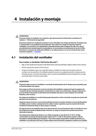 4 Instalación y montaje 
ADVERTENCIA 
Antes de manejar el ventilador, lea, entienda y siga rigurosamente la información contenida en el 
Capítulo 1, “Información de seguridad”. 
El paciente tratado con ventilación mecánica es muy vulnerable a los riesgos de infección. El equipo sucio 
o contaminado es una posible fuente de infección. Para reducir los riesgos de infección, limpie el 
ventilador y sus accesorios con regularidad y sistemáticamente antes y después de cada uso y siga el 
procedimiento de mantenimiento correspondiente. Se recomienda encarecidamente el uso de un filtro 
bacteriano en el puerto de salida del ventilador, o en ambos puertos si se usa un circuito de dos ramas. 
Consulte el capítulo 7, “Limpieza”. 
4.1 Instalación del ventilador 
Para instalar su Ventilador 560 Puritan Bennett™: 
• Elija un área donde el aire pueda circular libremente; evita la proximidad a tejidos sueltos como cortinas. 
• Evite la exposición directa a la luz de sol. 
• Ponga el ventilador sobre una superficie plana y estable de manera que las patas estén en 
contacto con la superficie. El ventilador puede funcionar en cualquier posición, siempre que las 
entradas de aire no estén obstruidas y que no exista la posibilidad de que el dispositivo se caiga 
causando daños o lesiones personales. 
ADVERTENCIA 
El operario debe conectar el ventilador a una fuente de alimentación de CA siempre que sea posible, para 
un funcionamiento más seguro. 
Para asegurar el funcionamiento correcto y duradero del ventilador, asegúrese de que los agujeros de 
circulación del aire (entrada principal o enfriamiento) no estén nunca obstruidos. Coloque el aparato en 
un área donde el aire pueda circular libremente alrededor del mismo y evite instalarlo cerca de telas 
flotantes, como cortinas. 
No coloque el ventilador en un sitio donde pueda alcanzarlo un niño o de donde se pueda caer encima del 
paciente o de otra persona. 
Asegúrese de que el entorno cercano del ventilador permita la conexión operativa correcta del dispositivo 
sin doblar, pinzar ni dañar cualesquiera de los cables o tubos requeridos y que la conexión del circuito 
ventilatorio al paciente tenga un ajuste seguro y cómodo. 
No haga funcionar el ventilador bajo la luz directa del sol, cerca de fuentes de calor, al aire libre ni cerca 
de instalaciones donde el líquido pueda constituir un riesgo sin proporcionar primero protección 
adecuada al aparato. 
Si la temperatura ambiente de donde se va a utilizar el aparato es más alta de 35 °C (95 °F), el flujo 
suministrado a la entrada del aparato podría superar los 41 °C (106 °F). Esto podría conducir a efectos 
secundarios nada deseables para el paciente. Para evitar la lesión del paciente, traslade al paciente y al 
ventilador a una ubicación más fresca. Si desea obtener más información, póngase en contacto con Covidien. 
Manual del usuario 4-1 
 