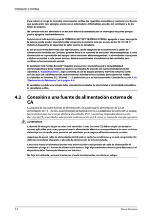 Instalación y montaje 
Para reducir el riesgo de incendio, mantenga las cerillas, los cigarrillos encendidos y cualquier otra fuente 
que pueda arder (por ejemplo, anestésicos o calentadores inflamables) alejados del ventilador y de los 
tubos de oxígeno. 
No conecte nunca el ventilador a un enchufe eléctrico controlado por un interruptor de pared porque 
podría apagarse inadvertidamente. 
Incluso con el indicador de carga de "INTERNAL BATTERY" (BATERÍA INTERNA) apagado, a veces la carga de 
la batería puede quedar incompleta si la temperatura ambiente está por encima de los 40 °C (104 °F) 
debido al dispositivo de seguridad de calor interno de la batería. 
El uso de accesorios diferentes a los especificados, con la excepción de los suministros o cables de 
alimentación vendidos por Covidien, podrían llevar a un aumento de emisiones electromagnéticas o a una 
disminución en la protección del equipo contra emisiones electromagnéticas. Si el ventilador se usa junto 
a dichos accesorios o se le ponen encima, deberá monitorizarse el rendimiento del ventilador para 
verificar su funcionamiento normal. 
El Ventilador 560 Puritan Bennett™ requiere precauciones especiales para la compatibilidad 
electromagnética y debe instalarse y ponerse en marcha de acuerdo con las recomendaciones del 
Apéndice A, “Especificaciones”.. Especialmente, el uso de equipo portátil y móvil de comunicaciones 
cercano que use radiofrecuencias, como teléfonos móviles u otros sistemas que superen los niveles 
establecidos en la norma IEC / EN 60601-1-2, podría afectar a su funcionamiento. Consulte la sección A.10, 
“Declaración del fabricante,” en la página A-9. 
El ventilador no debe usar ningún tubo ni conducto conductor de electricidad o electricidad antiestática, 
ni conectarse a ellos. 
4.2 Conexión a una fuente de alimentación externa de 
CA 
Cualquiera de las cuatro fuentes de alimentación: Se puede usar la alimentación de CA, la 
alimentación de 12 – 30 VCC, la alimentación de batería interna o el adaptador de coche de CC auxiliar 
(encendedor) para dar energía eléctrica al ventilador. Pero cuando hay disponible alimentación 
eléctrica de CA, el ventilador seleccionará la alimentación de CA como su fuente de energía operativa. 
ADVERTENCIA 
La fuente de energía a la que se conecte el ventilador (tanto CA como CC) debe cumplir con todas las 
normas aplicables y en curso y proporcionar la alimentación eléctrica correspondiente a las características 
del voltaje inscrito en la parte posterior del ventilador para asegurar el funcionamiento correcto. 
Asegúrese de que el cable de alimentación de CA esté en perfectas condiciones y no esté comprimido. No 
debe de encenderse el aparato si el cable de alimentación de CA está dañado. 
Conecte la fuente de alimentación eléctrica externa conectando primero el cable de alimentación al 
ventilador y luego a la fuente de alimentación externa. Siga el procedimiento inverso para desconectar el 
dispositivo de las fuentes de alimentación eléctrica. 
No deje los cables de corriente tirados por el suelo donde puedan constituir un peligro. 
4-2 Manual del usuario 
 