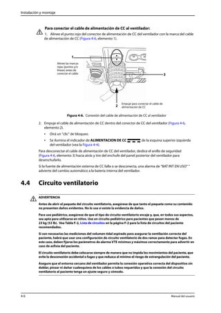 Instalación y montaje 
Para conectar el cable de alimentación de CC al ventilador: 
1. Alinee el punto rojo del conector de alimentación de CC del ventilador con la marca del cable 
de alimentación de CC (Figura 4-6, elemento 1). 
Empuje para conectar el cable de 
alimentación de CC 
1 
Alinee las marcas 
rojas (puntos y/o 
líneas) antes de 
conectar el cable. 
2 
3 
Figura 4-6. Conexión del cable de alimentación de CC al ventilador 
2. Empuje el cable de alimentación de CC dentro del conector de CC del ventilador (Figura 4-6, 
elemento 2). 
• Oirá un "clic" de bloqueo. 
• Se ilumina el indicador de ALIMENTACION DE CC de la esquina superior izquierda 
del ventilador (vea la Figura 4-4). 
Para desconectar el cable de alimentación de CC del ventilador, deslice el anillo de seguridad 
(Figura 4-6, elemento 3) hacia atrás y tire del enchufe del panel posterior del ventilador para 
desenchufarlo. 
Si la fuente de alimentación externa de CC falla o se desconecta, una alarma de “BAT INT EN USO“ “ 
advierte del cambio automático a la batería interna del ventilador. 
4.4 Circuito ventilatorio 
ADVERTENCIA 
Antes de abrir el paquete del circuito ventilatorio, asegúrese de que tanto el paquete como su contenido 
no presenten daños evidentes. No lo use si existe la evidencia de daños. 
Para uso pediátrico, asegúrese de que el tipo de circuito ventilatorio encaje y, que, en todos sus aspectos, 
sea apto para utilizarse en niños. Use un circuito pediátrico para pacientes que pesen menos de 
23 kg (53 lb). Vea Tabla F-2, Lista de circuitos en la página F-2 para la lista de circuitos del paciente 
recomendados. 
Si son necesarias las mediciones del volumen tidal espirado para asegurar la ventilación correcta del 
paciente, habrá que usar una configuración de circuito ventilatorio de dos ramas para detectar fugas. En 
este caso, deben fijarse los parámetros de alarma VTE mínimos y máximos correctamente para advertir en 
caso de asfixia del paciente. 
El circuito ventilatorio debe colocarse siempre de manera que no impida los movimientos del paciente, que 
evite la desconexión accidental o fugas y que reduzca al mínimo el riesgo de estrangulación del paciente. 
Asegure que el entorno cercano del ventilador permita la conexión operativa correcta del dispositivo sin 
doblar, pinzar ni dañar cualesquiera de los cables o tubos requeridos y que la conexión del circuito 
ventilatorio al paciente tenga un ajuste seguro y cómodo. 
4-6 Manual del usuario 
 