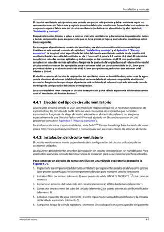 Instalación y montaje 
El circuito ventilatorio está previsto para un solo uso por un solo paciente y debe cambiarse según las 
recomendaciones del fabricante y según la duración del circuito ventilatorio. Consulte las instrucciones de 
uso provistas por el fabricante del circuito ventilatorio (incluidas con el ventilador) y el el capítulo 4, 
“Instalación y montaje”. 
Después de montar, limpiar o volver a montar el circuito ventilatorio, y diariamente, inspeccione los tubos 
y demás componentes para asegurarse de que no haya grietas ni fugas y que todas las conexiones estén 
bien aseguradas. 
Para asegurar el rendimiento correcto del ventilador, use el circuito ventilatorio recomendado por 
Covidien en este manual; consulte el capítulo 4, “Instalación y montaje” y el Apéndice F, “Piezas y 
accesorios”. La longitud total especificada del tubo del circuito ventilatorio medida desde la salida del 
ventilador hasta la entrada del ventilador es de 1,1 metros (3.6 pies) a 2,0 metros (6.6 pies). El tubo debe 
cumplir con todas las normas aplicables y debe encajar en los terminales de Ø 22 mm que también 
cumplen con todas las normas aplicables. Asegúrese de que tanto la longitud como el volumen interno del 
circuito ventilatorio sean los apropiados para el volumen tidal: un circuito ondulado de Ø 22 mm para 
pacientes adultos y un circuito ondulado de Ø 15 mm para pacientes pediátricos con volumen tidal 
inferior a 200 ml. 
El añadir accesorios al circuito de respiración del ventilador, como un humidificador y colectores de agua, 
podría disminuir el volumen tidal distribuido al paciente debido al volumen compresible añadido del 
accesorio. Asegúrese siempre de que el paciente esté recibiendo el volumen inspirado adecuado cuando 
modifique la configuración del circuito de respiración. 
Los usuarios deben tener siempre un circuito de respiración y una válvula espiratoria adicionales cuando 
usen el Ventilador 560 Puritan Bennett™. 
4.4.1 Elección del tipo de circuito ventilatorio 
Los circuitos de rama sencilla se usan con modos de respiración que no se necesitan mediciones de 
espirometría y los circuitos de doble rama se usan con modos de respiración que necesitan 
espirometría. Asegúrese de elegir el circuito adecuado en el menú de preferencias; asegúrese 
especialmente de que Circuito Pediátrico Sí/No esté ajustado en SI cuando se use un circuito 
pediátrico (consulte el Apéndice F, “Piezas y accesorios”). 
Para información sobre circuitos validados, visite SolvITSM Center Knowledge Base haciendo clic en el 
enlace http://www.puritanbennett.com o comuníquese con su representante de atención al cliente. 
4.4.2 Instalación del circuito ventilatorio 
El circuito ventilatorio se monta dependiendo de la configuración del circuito utilizado y de los 
accesorios utilizados. 
Los siguientes procedimientos describen la instalación del circuito ventilatorio con un humidificador. Para 
añadir otros accesorios, consulte las instrucciones de instalación para los accesorios específicos utilizados. 
Para conectar un circuito de rama sencilla con una válvula espiratoria: (consulte la 
Figura 4-7). 
1. Inspeccione los componentes del circuito ventilatorio por si presentan señales de daños como grietas 
(que podrían causar fugas). No use componentes dañados para montar el circuito ventilatorio. 
2. Instale el filtro bacteriano (elemento 1) en el puerto de salida HACIA EL PACIENTE , tal como se 
muestra. 
3. Conecte un extremo del tubo corto del circuito (elemento 2) al filtro bacteriano (elemento 1). 
4. Conecte el otro extremo del tubo del circuito (elemento 2) al puerto de entrada del humidificador 
(elemento 3). 
5. Coloque el colector de agua (elemento 4) entre el puerto de salida del humidificador y la entrada 
de la válvula espiratoria (elemento 5). 
6. Asegúrese de que la válvula espiratoria (elemento 5) se coloque lo más cerca posible del paciente. 
Manual del usuario 4-7 
 