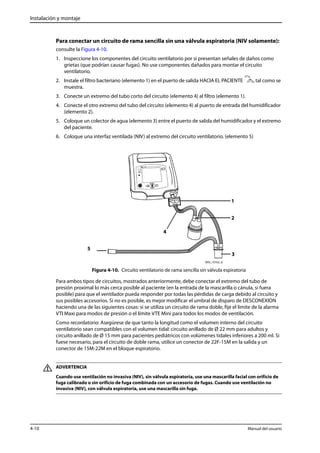 Instalación y montaje 
Para conectar un circuito de rama sencilla sin una válvula espiratoria (NIV solamente): 
consulte la Figura 4-10. 
1. Inspeccione los componentes del circuito ventilatorio por si presentan señales de daños como 
grietas (que podrían causar fugas). No use componentes dañados para montar el circuito 
ventilatorio. 
2. Instale el filtro bacteriano (elemento 1) en el puerto de salida HACIA EL PACIENTE , tal como se 
muestra. 
3. Conecte un extremo del tubo corto del circuito (elemento 4) al filtro (elemento 1). 
4. Conecte el otro extremo del tubo del circuito (elemento 4) al puerto de entrada del humidificador 
(elemento 2). 
5. Coloque un colector de agua (elemento 3) entre el puerto de salida del humidificador y el extremo 
del paciente. 
6. Coloque una interfaz ventilada (NIV) al extremo del circuito ventilatorio. (elemento 5) 
1 
2 
4 
3 
Figura 4-10. Circuito ventilatorio de rama sencilla sin válvula espiratoria 
5 
Para ambos tipos de circuitos, mostrados anteriormente, debe conectar el extremo del tubo de 
presión proximal lo más cerca posible al paciente (en la entrada de la mascarilla o cánula, si fuera 
posible) para que el ventilador pueda responder por todas las pérdidas de carga debido al circuito y 
sus posibles accesorios. Si no es posible, es mejor modificar el umbral de disparo de DESCONEXION 
haciendo una de las siguientes cosas: si se utiliza un circuito de rama doble, fije el límite de la alarma 
VTI Maxi para modos de presión o el límite VTE Mini para todos los modos de ventilación. 
Como recordatorio: Asegúrese de que tanto la longitud como el volumen interno del circuito 
ventilatorio sean compatibles con el volumen tidal: circuito anillado de Ø 22 mm para adultos y 
circuito anillado de Ø 15 mm para pacientes pediátricos con volúmenes tidales inferiores a 200 ml. Si 
fuese necesario, para el circuito de doble rama, utilice un conector de 22F-15M en la salida y un 
conector de 15M-22M en el bloque espiratorio. 
ADVERTENCIA 
Cuando use ventilación no invasiva (NIV), sin válvula espiratoria, use una mascarilla facial con orificio de 
fuga calibrado o sin orificio de fuga combinada con un accesorio de fugas. Cuando use ventilación no 
invasiva (NIV), con válvula espiratoria, use una mascarilla sin fuga. 
4-10 Manual del usuario 
 