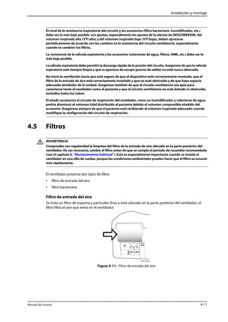 Instalación y montaje 
El nivel de la resistencia inspiratoria del circuito y los accesorios (filtro bacteriano, humidificador, etc.) 
debe ser lo más bajo posible. Los ajustes, especialmente los ajustes de la alarma de DESCONEXION, del 
volumen inspirado alto (VTI alto) y del volumen inspirado bajo (VTI bajo), deben ajustarse 
periódicamente de acuerdo con los cambios en la resistencia del circuito ventilatorio, especialmente 
cuando se cambien los filtros. 
La resistencia de la válvula espiratoria y los accesorios (colectores de agua, filtros, HME, etc.) debe ser lo 
más baja posible. 
La válvula espiratoria debe permitir la descarga rápida de la presión del circuito. Asegúrese de que la válvula 
espiratoria esté siempre limpia y que su apertura de escape (puerto de salida) no esté nunca obstruida. 
No inicie la ventilación hasta que esté seguro de que el dispositivo esté correctamente montado, que el 
filtro de la entrada de aire esté correctamente instalado y que no esté obstruido y de que haya espacio 
adecuado alrededor de la unidad. Asegúrese también de que el circuito ventilatorio sea apto para 
conectarse tanto al ventilador como al paciente y que el circuito ventilatorio no esté dañado ni obstruido, 
incluidos todos los tubos. 
El añadir accesorios al circuito de respiración del ventilador, como un humidificador y colectores de agua, 
podría disminuir el volumen tidal distribuido al paciente debido al volumen compresible añadido del 
accesorio. Asegúrese siempre de que el paciente esté recibiendo el volumen inspirado adecuado cuando 
modifique la configuración del circuito de respiración. 
4.5 Filtros 
ADVERTENCIA 
Compruebe con regularidad la limpieza del filtro de la entrada de aire ubicado en la parte posterior del 
ventilador. De ser necesario, cambie el filtro antes de que se cumpla el período de recambio recomendado 
(vea el capítulo 8, “Mantenimiento habitual”). Esto es especialmente importante cuando se instala el 
ventilador en una silla de ruedas, porque las condiciones ambientales pueden hacer que el filtro se ensucie 
más rápidamente. 
El ventilador presenta dos tipos de filtro: 
• filtro de entrada del aire 
• filtro bacteriano 
Filtro de entrada del aire 
Se trata un filtro de espuma y partículas finas y está ubicado en la parte posterior del ventilador, el 
filtro filtra el aire que entra en el ventilador. 
Figura 4-11. Filtro de entrada del aire 
Manual del usuario 4-11 
 