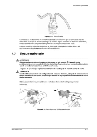 Instalación y montaje 
Figura 4-13. Humidificador 
Cuando se usa un dispositivo de humidificación, toda condensación que se forme en el circuito 
ventilatorio se recoge en el colector de agua. Si advierte alguna humedad en el circuito ventilatorio, 
tiene que cambiar los componentes mojados del circuito por componentes secos. 
Consulte las instrucciones del dispositivo de humidificación sobre información acerca del 
funcionamiento, limpieza y esterilización del humidificador. 
4.7 Bloque espiratorio 
ADVERTENCIA 
El bloque espiratorio está previsto para un solo uso por un solo paciente . Se puede limpiar 
periódicamente, pero no se puede desinfectar ni esterilizar. Para mantener una buena calidad de medición 
cuando se use de manera continua, cámbielo cada 4 meses. 
Asegúrese de que el bloque espiratorio esté totalmente seco después de limpiarlo y antes de usarlo. 
ADVERTENCIA 
Cuando el bloque espiratorio está configurado, cada vez que se desmonta, o después de instalar un nuevo 
bloque espiratorio en la máquina, es esencial que el sensor de flujo espiratorio se recalibre antes de usar el 
bloque espiratorio. 
El bloque espiratorio requiere calibración y sólo debe desmontarlo o limpiarlo personal 
cualificado. 
1 2 
Figura 4-14. Para desmontar el bloque espiratorio 
Manual del usuario 4-13 
 