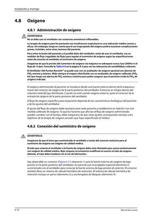 Instalación y montaje 
4.8 Oxígeno 
4.8.1 Administración de oxígeno 
ADVERTENCIA 
No se debe usar el ventilador con sustancias anestésicas inflamables. 
La terapia de oxígeno para los pacientes con insuficiencia respiratoria es una indicación médica común y 
eficaz. Sin embargo, tenga en cuenta que el uso inapropiado del oxígeno podría ocasionar complicaciones 
graves, incluidas, entre otras, lesiones del paciente. 
Para evitar la lesión del paciente y el posible daño del ventilador: antes de usar el ventilador, use un 
medidor de flujo (regulador de flujo) para regular el suministro de oxígeno según las especificaciones 
antes de conectar el ventilador al suministro de oxígeno. 
Asegúrese de que la presión del suministro de oxígeno a la máquina no sobrepase nunca 7psi (50kPa) ni el 
flujo de 15 lpm. Consulte la Tabla A-8 en la página A-3 para ver las tolerancias de sensibilidad y volumen. 
El Ventilador 560 Puritan Bennett™ se puede usar con un analizador de oxígeno opcional con alarmas de 
FIO2 mínima y máxima. Mida siempre el oxígeno distribuido con un analizador de oxígeno calibrado (FIO2 
kit) que tenga una alarma de FIO2 mínima y máxima para poder asegurar que el paciente reciba la FIO2 de 
oxígeno indicada. 
El oxígeno administrado al paciente se introduce desde una fuente externa dentro de la máquina a 
través del conector de oxígeno de la parte posterior del ventilador. Entonces se integra dentro del 
volumen total del gas distribuido. Cuando no esté usando oxígeno externo, quite el conector de la 
entrada de oxígeno de la parte posterior del ventilador. 
El flujo de oxígeno específico para el paciente depende de las características fisiológicas del paciente 
y de los ajustes del ventilador. 
El ajuste del flujo de oxígeno debe ajustarse para cada paciente y establecerse en relación con una 
medida calibrada de oxígeno. Ya que los factores que afectan al flujo de oxígeno administrado 
pueden cambiar con el tiempo, debe asegurarse de que estos ajustes correspondan siempre a los 
objetivos de la terapia de oxígeno actuales que haya especificado el médico. 
4.8.2 Conexión del suministro de oxígeno 
ADVERTENCIA 
Asegúrese de que el único gas suministrado al ventilador a través del conector exclusivo para el 
suministro de oxígeno sea oxígeno de calidad médica. 
El tubo que conecta el ventilador a la fuente de oxígeno debe estar diseñado para usarse exclusivamente 
con oxígeno de calidad médica. Bajo ninguna circunstancia modificará el usuario el tubo de oxígeno. 
Además, el tubo debe instalarse sin el uso de lubricantes. 
Hay disponible un conector (Figura 4-15, elemento 1) para la fuente externa de oxígeno de baja 
presión en la parte posterior del ventilador. Es esencial usar el acoplador especial (elemento 2) 
suministrado con el ventilador para conectar la fuente externa de baja presión al conector. El conector 
también lleva un sistema de válvula hermética de retención. El sistema de válvula hermética de 
retención incluye un perno (elemento 3) y una lengüeta de bloqueo (elemento 4). 
4-14 Manual del usuario 
 