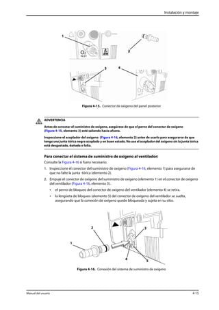 Instalación y montaje 
2 
3 4 
Figura 4-15. Conector de oxígeno del panel posterior 
1 
ADVERTENCIA 
Antes de conectar el suministro de oxígeno, asegúrese de que el perno del conector de oxígeno 
(Figura 4-15, elemento 3) esté saliendo hacia afuera. 
Inspeccione el acoplador del oxígeno (Figura 4-16, elemento 2) antes de usarlo para asegurarse de que 
tenga una junta tórica negra acoplada y en buen estado. No use el acoplador del oxígeno sin la junta tórica 
está desgastada, dañada o falta. 
Para conectar el sistema de suministro de oxígeno al ventilador: 
Consulte la Figura 4-16 si fuera necesario: 
1. Inspeccione el conector del suministro de oxígeno (Figura 4-16, elemento 1) para asegurarse de 
que no falte la junta -tórica (elemento 2). 
2. Empuje el conector de oxígeno del suministro de oxígeno (elemento 1) en el conector de oxígeno 
del ventilador (Figura 4-16, elemento 3). 
• el perno de bloqueo del conector de oxígeno del ventilador (elemento 4) se retira. 
• la lengüeta de bloqueo (elemento 5) del conector de oxígeno del ventilador se suelta, 
asegurando que la conexión de oxígeno quede bloqueada y sujeta en su sitio. 
2 3 
4 5 
Figura 4-16. Conexión del sistema de suministro de oxígeno 
1 
Manual del usuario 4-15 
 