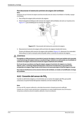 Instalación y montaje 
Para desconectar el sistema de suministro de oxígeno del ventilador: 
Nota: 
Asegúrese de que la fuente de oxígeno esté desconectada antes de colocar el ventilador en Standby o apagar 
el ventilador. 
1. Pare el flujo de oxígeno del suministro de oxígeno. 
2. Pulse la lengüeta de bloqueo del conector de oxígeno del ventilador, tal como se muestra en la 
Figura 4-17, para desbloquear la conexión de oxígeno. 
Figura 4-17. Desconexión del sistema de suministro de oxígeno 
3. Desconecte el conector de oxígeno del suministro de oxígeno tirando del mismo. 
El perno de bloqueo del conector de oxígeno del ventilador (Figura 4-16, elemento 4) se extenderá 
hacia afuera, lo cual es necesario antes de poder volver a conectar el conector de oxígeno. 
ADVERTENCIA 
El acoplador no debe permanecer conectado al conector de oxígeno a menos que también esté conectado 
a una fuente de gas de oxígeno externa y a prueba de fugas. Cuando no se esté usando con el ventilador el 
suministro de oxígeno, desconecte la fuente de oxígeno totalmente del ventilador. 
En el caso de que se produzca una fuga de oxígeno, apague el suministro de oxígeno en su fuente. 
Además, retire, o mantenga alejada del dispositivo, toda fuerte incandescente, ya que podría estar 
enriquecida con oxígeno. Haga circular el aire fresco en el cuarto para bajar el nivel de oxígeno a normal. 
Para evitar la interferencia con los sensores internos del ventilador, no instale un humidificador a lo largo 
del ventilador. 
4.8.3 Conexión del sensor de FIO2 
Cuando se administre oxígeno, se recomienda usar un sensor de oxígeno de FIO2 que pueda 
conectarse a la parte frontal del aparato mediante un kit de medición de FIO2. 
Nota: 
El sensor de FIO2 requiere calibración y sólo debe desmontarlo o limpiarlo personal cualificado. 
Cuando use un sensor nuevo, permita que su temperatura se vuelva estable durante unos 20 minutos a 
temperatura ambiente antes de instalarlo, calibrarlo e iniciar la ventilación. 
4-16 Manual del usuario 
 