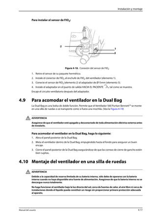 Instalación y montaje 
Para instalar el sensor de FIO2: 
Figura 4-18. Conexión del sensor de FIO2 
2 
1 
3 
1. Retire el sensor de su paquete hermético. 
2. Instale el conector de FIO2 al enchufe de FIO2 del ventilador (elemento 1). 
3. Conecte el sensor de FIO2 (elemento 2) al adaptador de Ø15mm (elemento 3). 
4. Instale el adaptador en el puerto de salida HACIA EL PACIENTE , tal como se muestra. 
Encaje el circuito ventilatorio después del adaptador. 
4.9 Para acomodar el ventilador en la Dual Bag 
La Dual Bag es una bolsa de doble función. Permite que el Ventilador 560 Puritan Bennett™ se monte 
en una silla de ruedas o se transporte como si fuera una mochila. (Vea la Figura 4-19) 
ADVERTENCIA 
Asegúrese de que el ventilador esté apagado y desconectado de toda alimentación eléctrica externa antes 
de instalarlo. 
Para acomodar el ventilador en la Dual Bag, haga lo siguiente: 
1. Abra el panel posterior de la Dual Bag. 
2. Meta el ventilador dentro de la Dual Bag, empujándolo hasta el fondo para asegurar un buen 
encaje. 
3. Cierre el panel posterior de la Dual Bag asegurándose de que las correas de cierre de gancho estén 
bien sujetas. 
4.10 Montaje del ventilador en una silla de ruedas 
ADVERTENCIA 
Debido a la capacidad de reserva limitada de su batería interna, sólo debe de operarse con la batería 
interna cuando no haya disponible otra fuente de alimentación. Asegúrese de que la batería interna no se 
descargue nunca totalmente. 
No haga funcionar el ventilador bajo la luz directa del sol, cerca de fuentes de calor, al aire libre ni cerca de 
instalaciones donde el líquido pueda constituir un riesgo sin proporcionar primero protección adecuada 
al aparato. 
Manual del usuario 4-17 
 