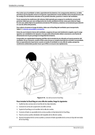 Instalación y montaje 
Para evitar que el ventilador se dañe, especialmente las baterías o los componentes eléctricos, no debe 
permitirse que los líquidos entren en el aparato, especialmente a través del filtro de la entrada de aire o de 
las rendijas de enfriamiento ubicadas en los paneles laterales, posterior e inferior del ventilador. 
Si son necesarias las mediciones del volumen tidal espirado para asegurar la ventilación correcta del 
paciente, habrá que usar una configuración de circuito ventilatorio de dos ramas para detectar fugas. 
En este caso, deben fijarse los parámetros de alarma VTE mínimos y máximos correctamente para advertir 
en caso de asfixia del paciente. 
Para reducir al mínimo el riesgo de daños, debe usar el Dual Bag del ventilador para transportarlo. 
Tabla F-1, Lista de consumibles y accesorios. 
Antes de usar la batería interna del ventilador, asegúrese de que esté totalmente cargada y que la carga 
aguanta. Los ventiladores de repuesto o los que estén almacenados deben conectarse a una fuente de 
alimentación de CA para proteger la integridad de la batería. 
Compruebe con regularidad la limpieza del filtro de la entrada de aire ubicado en la parte posterior del 
ventilador. De ser necesario, cambie el filtro antes de que se cumpla el período de recambio recomendado. 
Esto es especialmente importante cuando se instala el ventilador en una silla de ruedas, porque las 
condiciones ambientales pueden hacer que el filtro se ensucie más rápidamente. 
Figura 4-19. Uso del accesorio Dual Bag 
Para instalar la Dual Bag en una silla de ruedas, haga lo siguiente: 
1. Suelte las dos correas de la mochila de los clips laterales. 
2. Conecte la correa de suspensión al anillo central. 
3. Sujete la Dual Bag en el manillar de la silla de ruedas. 
4. Conecte el lado no ajustable de la correa auxiliar al clip lateral de la Dual Bag. 
5. Pase la correa auxiliar alrededor del respaldo de la silla de ruedas. 
6. Ajuste la longitud de la correa auxiliar y conecte el lado ajustable de la correa al clip del otro lado 
de la Dual Bag. 
4-18 Manual del usuario 
 