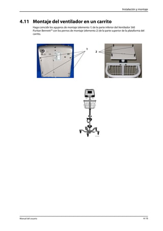 Instalación y montaje 
4.11 Montaje del ventilador en un carrito 
Haga coincidir los agujeros de montaje (elemento 1) de la parte inferior del Ventilador 560 
Puritan Bennett™ con los pernos de montaje (elemento 2) de la parte superior de la plataforma del 
carrito. 
1 
2 
Manual del usuario 4-19 
 