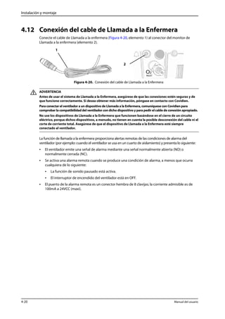 Instalación y montaje 
4.12 Conexión del cable de Llamada a la Enfermera 
Conecte el cable de Llamada a la enfermera (Figura 4-20, elemento 1) al conector del monitor de 
Llamada a la enfermera (elemento 2). 
2 
Figura 4-20. Conexión del cable de Llamada a la Enfermera 
1 
ADVERTENCIA 
Antes de usar el sistema de Llamada a la Enfermera, asegúrese de que las conexiones estén seguras y de 
que funcione correctamente. Si desea obtener más información, póngase en contacto con Covidien. 
Para conectar el ventilador a un dispositivo de Llamada a la Enfermera, comuníquese con Covidien para 
comprobar la compatibilidad del ventilador con dicho dispositivo y para pedir el cable de conexión apropiado. 
No use los dispositivos de Llamada a la Enfermera que funcionen basándose en el cierre de un circuito 
eléctrico, porque dichos dispositivos, a menudo, no tienen en cuenta la posible desconexión del cable ni el 
corte de corriente total. Asegúrese de que el dispositivo de Llamada a la Enfermera esté siempre 
conectado al ventilador. 
La función de llamada a la enfermera proporciona alertas remotas de las condiciones de alarma del 
ventilador (por ejemplo: cuando el ventilador se usa en un cuarto de aislamiento) y presenta lo siguiente: 
• El ventilador emite una señal de alarma mediante una señal normalmente abierta (NO) o 
normalmente cerrada (NC). 
• Se activa una alarma remota cuando se produce una condición de alarma, a menos que ocurra 
cualquiera de lo siguiente: 
• La función de sonido pausado está activa. 
• El interruptor de encendido del ventilador está en OFF. 
• El puerto de la alarma remota es un conector hembra de 8 clavijas; la corriente admisible es de 
100mA a 24VCC (maxi). 
4-20 Manual del usuario 
 