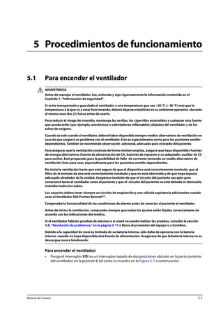 5 Procedimientos de funcionamiento 
5.1 Para encender el ventilador 
ADVERTENCIA 
Antes de manejar el ventilador, lea, entienda y siga rigurosamente la información contenida en el 
Capítulo 1, “Información de seguridad”. 
Si se ha transportado o guardado el ventilador a una temperatura que sea ±20 °C (± 36 °F) más que la 
temperatura a la que va a estar funcionando, deberá dejarse estabilizar en su ambiente operativo -durante 
al menos unas dos (2) horas antes de usarlo. 
Para reducir el riesgo de incendio, mantenga las cerillas, los cigarrillos encendidos y cualquier otra fuente 
que pueda arder (por ejemplo, anestésicos o calentadores inflamables) alejados del ventilador y de los 
tubos de oxígeno. 
Cuando se esté usando el ventilador, deberá haber disponible siempre medios alternativos de ventilación en 
caso de que surgiera un problema con el ventilador. Esto es especialmente cierto para los pacientes ventilo-dependientes. 
También se recomienda observación -adicional, adecuada para el estado del paciente. 
Para asegurar que la ventilación continúe de forma ininterrumpida, asegure que haya disponibles fuentes 
de energía alternativas (fuente de alimentación de CA, baterías de repuesto o un adaptador auxiliar de CC 
para coche). Esté preparado para la posibilidad de fallo -de corriente teniendo un medio alternativo de 
ventilación listo para usar, especialmente para los pacientes ventilo-dependientes. 
No inicie la ventilación hasta que esté seguro de que el dispositivo esté correctamente montado, que el 
filtro de la entrada de aire esté correctamente instalado y que no esté obstruido y de que haya espacio 
adecuado alrededor de la unidad. Asegúrese también de que el circuito del paciente sea apto para 
conectarse tanto al ventilador como al paciente y que el -circuito del paciente no esté dañado ni obstruido, 
incluidos todos los tubos. 
Los usuarios deben tener siempre un circuito de respiración y una válvula espiratoria adicionales cuando 
usen el Ventilador 560 Puritan Bennett™. 
Compruebe la funcionalidad de las condiciones de alarma antes de conectar al paciente al ventilador. 
Antes de iniciar la ventilación, compruebe siempre que todos los ajustes estén fijados correctamente de 
acuerdo con las indicaciones del médico. 
Si el ventilador falla las pruebas de alarmas o si usted no puede realizar las pruebas, consulte la sección 
3.8, “Resolución de problemas,” en la página 3-17 o llame al proveedor del equipo o a Covidien. 
Debido a la capacidad de reserva limitada de su batería interna, sólo debe de operarse con la batería 
interna -cuando no haya disponible otra fuente de alimentación. Asegúrese de que la batería interna no se 
descargue nunca totalmente. 
Para encender el ventilador: 
• Ponga el interruptor I/O (es un interruptor tapado de dos posiciones ubicado en la parte posterior 
del ventilador) en la posición I, tal como se muestra en la Figura 5-1 a continuación. 
Manual del usuario 5-1 
 