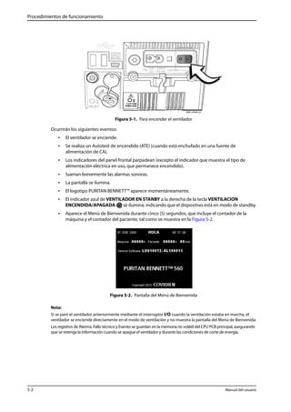 Procedimientos de funcionamiento 
Figura 5-1. Para encender el ventilador 
Ocurrirán los siguientes eventos: 
• El ventilador se enciende. 
• Se realiza un Autotest de encendido (ATE) (cuando está enchufado en una fuente de 
alimentación de CA). 
• Los indicadores del panel frontal parpadean (excepto el indicador que muestra el tipo de 
alimentación eléctrica en uso, que permanece encendido). 
• Suenan brevemente las alarmas sonoras. 
• La pantalla se ilumina. 
• El logotipo PURITAN BENNETT™ aparece momentáneamente. 
• El indicador azul de VENTILADOR EN STANBY a la derecha de la tecla VENTILACION 
ENCENDIDA/APAGADA se ilumina, indicando que el dispositivo está en modo de standby. 
• Aparece el Menú de Bienvenida durante cinco (5) segundos, que incluye el contador de la 
máquina y el contador del paciente, tal como se muestra en la Figura 5-2. 
Figura 5-2. Pantalla del Menú de Bienvenida 
Nota: 
Si se paró el ventilador anteriormente mediante el interruptor I/O cuando la ventilación estaba en marcha, el 
ventilador se enciende directamente en el modo de ventilación y no muestra la pantalla del Menú de Bienvenida. 
Los registros de Alarma, Fallo técnico y Evento se guardan en la memoria no volátil del CPU PCB principal, asegurando 
que se retenga la información cuando se apague el ventilador y durante las condiciones de corte de energía. 
5-2 Manual del usuario 
 