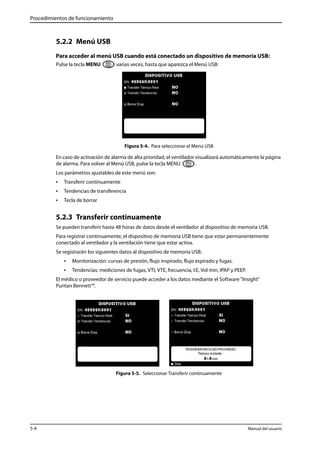 Procedimientos de funcionamiento 
5.2.2 Menú USB 
Para acceder al menú USB cuando está conectado un dispositivo de memoria USB: 
Pulse la tecla MENU varias veces, hasta que aparezca el Menú USB: 
Figura 5-4. Para seleccionar el Menú USB 
En caso de activación de alarma de alta prioridad, el ventilador visualizará automáticamente la página 
de alarma. Para volver al Menú USB, pulse la tecla MENU . 
Los parámetros ajustables de este menú son: 
• Transferir continuamente 
• Tendencias de transferencia 
• Tecla de borrar 
5.2.3 Transferir continuamente 
Se pueden transferir hasta 48 horas de datos desde el ventilador al dispositivo de memoria USB. 
Para registrar continuamente, el dispositivo de memoria USB tiene que estar permanentemente 
conectado al ventilador y la ventilación tiene que estar activa. 
Se registrarán los siguientes datos al dispositivo de memoria USB: 
• Monitorización: curvas de presión, flujo inspirado, flujo espirado y fugas. 
• Tendencias: mediciones de fugas, VTI, VTE, frecuencia, I:E, Vol min, IPAP y PEEP. 
El médico o proveedor de servicio puede acceder a los datos mediante el Software "Insight" 
Puritan Bennett™. 
Figura 5-5. Seleccionar Transferir continuamente 
5-4 Manual del usuario 
 