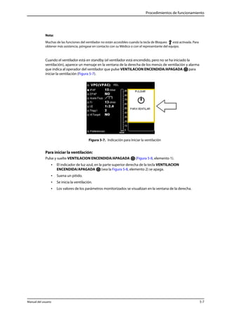 Procedimientos de funcionamiento 
Nota: 
Muchas de las funciones del ventilador no están accesibles cuando la tecla de Bloqueo está activada. Para 
obtener más asistencia, póngase en contacto con su Médico o con el representante del equipo. 
Cuando el ventilador está en standby (el ventilador está encendido, pero no se ha iniciado la 
ventilación), aparece un mensaje en la ventana de la derecha de los menús de ventilación y alarma 
que indica al operador del ventilador que pulse VENTILACION ENCENDIDA/APAGADA para 
iniciar la ventilación (Figura 5-7). 
Figura 5-7. Indicación para Iniciar la ventilación 
Para iniciar la ventilación: 
Pulse y suelte VENTILACION ENCENDIDA/APAGADA (Figura 5-8, elemento 1). 
• El indicador de luz azul, en la parte superior derecha de la tecla VENTILACION 
ENCENDIDA/APAGADA (vea la Figura 5-8, elemento 2) se apaga. 
• Suena un pitido. 
• Se inicia la ventilación. 
• Los valores de los parámetros monitorizados se visualizan en la ventana de la derecha. 
Manual del usuario 5-7 
 