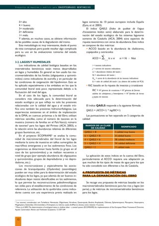 5
Los taxones considerados son: Turbellaria, Nematoda, Oligochaeta, Hirudinea, Gasteropoda, Bivalvia, Amphipoda, Odonata, Ephemeroptera, Plecoptera, Heteroptera,
Megaloptera, Dytiscidae, Chironomidae y Trichoptera. La métrica usada (IndMacro) alcanza como máximo 15 puntos.
6
Moss et al. 2003.The determination of ecological status in shallow lakes – a tested system (ECOFRAME) for implementation of the EuropeanWater Framework Directive.
Aquatic Conservation. Marine and Freshwater Ecosystems, 13: 507-549
RANGOS DE LA CLASE
DE CALIDAD
SIGNIFICADO
QAELS ը 8 I: calidad muy buena
6 թ QAELS < 8 II: calidad buena
4 թ QAELS < 6 III: calidad mediocre
2 թ QAELS < 4 IV: calidad deﬁciente
QAELS < 2 V: calidad mala
5= alto
4 = bueno
3= moderado
2= deﬁciente
1= malo.
Y además, en muchos casos, se obtiene información
de las posibles causas de la degradación del tramo.
Esta metodología es muy interesante, desde el punto
de vista conceptual, pero puede resultar algo complicada
para su uso en las evaluaciones rutinarias del estado
ecológico.
3.2. LAGOSY HUMEDALES
Los indicadores de calidad biológica basados en los
invertebrados bentónicos están menos desarrollados
en lagos y humedales. En general se han usado los ma-
croinvertebrados de los fondos (oligoquetos y quironó-
midos) como indicadores de eutroﬁa y en particular de
las condiciones de oxigenación del hipolimnion. Esto se
ha aplicado especialmente a los embalses en los que la
comunidad litoral está poco representada debido a la
ﬂuctuación del nivel del agua.
En el caso de los lagos, la comunidad litoral se
considera más adecuada para la determinación del
estado ecológico ya que reﬂeja no solo las presiones
relacionadas con la calidad del agua y el estado tró-
ﬁco sino también las presiones hidromorfológicas. Las
experiencias existentes en el ámbito de implantación
de la DMA, en cuencas próximas a la del Ebro, utilizan
métricas sencillas, como el número de taxones en la
muestra (número de familias en el País Vasco), número
de taxones5
para los lagos del Pirineo (ACA, 2003), o
la relación entre las abundancias relativas de diferentes
grupos faunísticos, etc.
En el proyecto ECOFRAME6
se analiza la comu-
nidad de macroinvertebrados del litoral de los lagos
mediante la toma de muestras en tallos sumergidos de
macróﬁtos emergentes y en los sedimentos ﬁnos. Los
organismos se determinan hasta familia (o grupo en el
caso de los quironómidos) y se realizan recuentos a
nivel de grupo (por ejemplo abundancia de oligoquetos
y quironómidos, grupos de depredadores y no depre-
dadores, etc.).
Los microcrustáceos y especialmente las asocia-
ciones de branquiópodos (Chydoridae) (assemblages)
pueden ser muy útiles para la determinación del estado
ecológico de los lagos, ya que además de ser buenos in-
dicadores dejan restos identiﬁcables en los sedimentos,
lo que permite las reconstrucciones paleolimnológicas
tan útiles para el establecimiento de las condiciones de
referencia. La utilización de lo quidóridos como indica-
dores cuenta con una experiencia previa realizada en
lagos someros de 10 países europeos incluida España
(Eyto, et al. 2003).
El índice QAELS (Índex de qualitat de l’aigua
d’ecosistemes lenítics soms) elaborado para la determi-
nación del estado ecológico de los sistemas lagunares
someros de Cataluña (ACA, 2004) aúna aspectos de
riqueza taxonómica con otros de abundancia. Este índice
se compone de dos métricas:
• ACCO basado en la abundancia de cladóceros,
copépodos y ostrácodos
ACCO = ⌺
j
i = 1
ki x ni ni = Ni Ϭ Ntot
i = taxones indicadores
j = número de taxones indicadores
ni = abundancia relativa del taxón i
Ni = abundancia del taxón i
Ntot
= suma de la abundancia de los taxones indicadores
ki = valor de calidad del taxón i (se obtiene del análisis de PCA)
• RIC basado en la riqueza de insectos y crustáceos
RIC = Nº géneros de crustáceos + Nº géneros de formas
adultas de coleópteros y heterópteros + Nº familias de larvas
y pupas de insectos
El índice QAELS responde a la siguiente fórmula:
QAELS = (ACCO+1) * log(RIC+1)
Las puntuaciones se han separado en 5 categorías de
calidad:
La aplicación de estos índices en la cuenca del Ebro,
particularmente el ACCO requiere una adaptación ya
que muchos de los tipos de masas de agua para los que
ha sido concebido son diferentes a los de Cataluña.
4. PROPUESTA DE MÉTRICAS
PARA LA DEMARCACIÓN DEL EBRO
Se recoge una propuesta de métricas basadas en los
macroinvertebrados bentónicos para los ríos y lagos (en
parte), y de métricas de microinvertebrados bentónicos
para los lagos.
12
Protocolos de muestreo y análisis para INVERTEBRADOS BENTONICOS
 