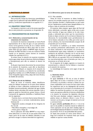 6. PROTOCOLO IBMWP
6.1. INTRODUCCIÓN
Este protocolo incluye las directrices metodológicas
a seguir para la aplicación del índice IBMWP para los ob-
jetivos y condiciones especiﬁcadas en el capítulo 4.1.1.
6.2. EQUIPOSY REACTIVOS
Los equipos y reactivos a usar en las tareas especiﬁca-
das en este protocolo se presentan en el apartado 10.
6.3. PROCEDIMIENTOS DE MUESTREO
6.3.1. Selección y caracterización de las
estaciones de muestreo
La estación de muestreo comprende un tramo ﬂuvial
representativo de la masa de agua a la que pertenece.
Como norma general, el tramo de río a evaluar tendrá
una longitud aproximada de 100 m. Este valor es orien-
tativo dado que para aplicar el IBMWP según el proce-
dimiento de Alba-Tercedor, la toma de muestras ﬁnaliza
cuando ya no aparecen nuevos taxones en sucesivas
redadas (ver apartado 6.3.3.1.).
Se evitará situar la estación de muestreo inmediata-
mente aguas abajo de perturbaciones (hidromorfológicas
o ﬁsicoquímicas); para ello se evaluará el alcance de
éstas.
Es de gran importancia documentar las características
de la estación de muestreo, y para ello se describirán
los accesos, se dibujará un esquema de la situación de
la estación de muestreo, y se indicarán las coordenadas
geográﬁcas medidas con un GPS).También se recomienda
tomar fotografías (aguas arriba y abajo del tramo ﬂuvial, y
de detalle del sustrato).
6.3.2. Selección de los hábitats
Antes de iniciar el muestreo deben identiﬁcarse
todos los hábitats existentes en el tramo. Estos hábitats
se deﬁnen en base a diferentes combinaciones de pro-
fundidad (somero-profundo), velocidad del agua (rápida,
mediana, lenta), naturaleza del sustrato (grandes rocas y
guijarros, guijarros decimétricos, gravas, arenas y limos)
y presencia de vegetación (hidróﬁtos o helóﬁtos). Éstos
son los siguientes:
• Sustrato duro y corriente fuerte (zonas lóticas) (1)
• Sustrato duro y corriente moderada-lenta (zonas
leníticas) (2)
• Vegetación acuática emergida de los márgenes de
los ríos (3)
• Macróﬁtos emergidos o macroalgas (4)
• Arena, grava o fango (5)
Para la aplicación del índice IBMWP es muy impor-
tante seleccionar un tramo de río que posea todos o la
mayor parte de los tipos de hábitats indicados, lo que
permitirá recoger la máxima diversidad de organismos.
6.3.3. Directrices para la toma de muestras
6.3.3.1. Ríos vadeables
Antes de iniciar el muestreo se deben localizar y
capturar los animales esquivos que viven en la superﬁcie
como Gyrinidae, Gerridae o Hydrometridae ya que tratan
de huir rápidamente y podrían pasar desapercibidos si no
se lleva a cabo el muestreo de inmediato.
El muestreo debe empezar aguas abajo del ﬁnal del
tramo delimitado y proceder aguas arriba; esto es para
evitar enturbiar el agua que todavía no ha sido mues-
treada, y sobretodo para evitar que los macroinverte-
brados se dejen arrastrar por la corriente al detectar las
vibraciones. Es recomendable vaciar periódicamente la
red en bateas colocadas en las orillas, para evitar que la
red se colmate, y los macroinvertebrados escapen de ell
arrastrados por la corriente.
El muestreo es cualitativo y, se realiza removiendo
los sustratos previamente seleccionados con la mano
y/o botas, colocando la red encarada a la corriente, en
inmediatamente aguas abajo, realizando un movimiento
oscilatorio de izquierda a derecha, con la red de mano
(o salabre) (el tamaño de la malla recomendado es de
300 ó 500 µm; ver apartado 10.2), con la ﬁnalidad de que
los macroinvertebrados sean arrastrados por ésta y se
amontonen en el fondo de la red.
En el esquema de la página siguiente se muestra la
caracterización y selección de los hábitats a muestrear
en la estación de muestreo.
La metodología de muestreo varía según el tipo de
hábitat:
a. Sustratos duros
– Zonas reóﬁlas (1):
En aguas someras (< 50 cm), se sitúa el salabre
aguas abajo de la zona a muestrear (y de cara a la
corriente) y se procede a remover y voltear los sus-
tratos raspándolos con la mano; de este modo todos
los organismos que se van despegando del sustrato
son arrastrados por la corriente y se introducen en el
salabre. Se examinan las piedras, y se retira cualquier
taxón que aparezca adherido al sustrato, añadiéndose
a la muestra. Se remueven los depósitos inferiores
más ﬁnos para desalojar cualquier organismo. Si las
piedras tienen un diámetro inferior a unos 10 cm,
remover con los pies y recoger el material con la red
a contracorriente.
En aguas vadeables profundas (50 cm a 1 m) en las
que no sea posible un muestreo manual se realizará la
misma operación con los pies (kick sampling según la
terminología británica).El objetivo es remover al menos
los primeros 10-15 cm de profundidad del sustrato.
Se repite este proceso en varias zonas lóticas a lo
largo de la estación de muestreo hasta que nuevas
redadas no aportan nuevas familias.
19
PARTE II. Protocolos
 