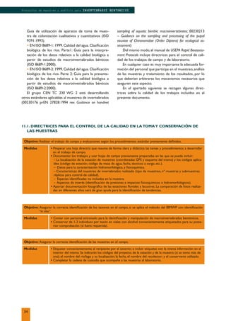 Objetivo: Realizar el trabajo de campo y evaluaciones según los procedimientos estándar previamente deﬁnidos.
Medidas • Preparar una hoja directriz que resuma de forma clara y didáctica las tareas y procedimientos a desarrollar
en el trabajo de campo.
• Documentar los trabajos y usar hojas de campo previamente preparadas en las que se pueda incluir:
– La localización de la estación de muestreo (coordenadas GPS y esquema del tramo) y los códigos aplica-
bles (código de estación, código de masa de agua, fecha, técnicos a cargo, etc.).
– Datos para la caracterización hidromorfológica, y ﬁsicoquímica.
– Características del muestreo de invertebrados realizado (tipo de muestreo, nº muestras y submuestras;
réplicas para control de calidad).
– Especies identiﬁcadas no incluidas en la muestra.
– Aspectos de interés (identiﬁcación de presiones e impactos ﬁsicoquímicos e hidromorfológicos).
• Aportar documentación fotográﬁca de las estaciones ﬂuviales y lacustres. La comparación de fotos realiza-
das en diferentes años será de gran ayuda para la identiﬁcación de tendencias.
Objetivo: Asegurar la correcta identiﬁcación de los taxones en el campo, si se aplica el método del IBMWP con identiﬁcación
“in situ”.
Medidas • Contar con personal entrenado para la identiﬁcación y manipulación de macroinvertebrados bentónicos.
• Conservar de 1-3 individuos por taxón en viales con alcohol convenientemente etiquetados para su poste-
rior comprobación (si fuera requerida).
Objetivo: Asegurar la correcta identiﬁcación de las muestras en el campo.
Medidas • Etiquetar convenientemente el recipiente por el exterior, e incluir etiquetas con la misma información en el
interior del mismo. Se indicarán los códigos del proyecto, de la estación y de la muestra (si se toma más de
una); el nombre del río/lago y su localización; la fecha, el nombre del recolector; y el conservante utilizado.
• Completar la cadena de custodia que acompañe a las muestras al laboratorio.
Guía de utilización de aparatos de toma de mues-
tra de colonización cualitativos y cuantitativos (ISO
9391:1993).
• EN ISO 8689-1: 1999. Calidad del agua. Clasiﬁcación
biológica de los ríos. Parte1: Guía para la interpre-
tación de los datos relativos a la calidad biológica a
partir de estudios de macroinvertebrados bénticos
(ISO 8689-1:2000).
• EN ISO 8689-2: 1999. Calidad del agua. Clasiﬁcación
biológica de los ríos. Parte 2: Guía para la presenta-
ción de los datos relativos a la calidad biológica a
partir de estudios de macroinvertebrados bénticos
(ISO 8689-2:2000).
El grupo CEN TC 230 WG 2 está desarrollando
otros estándares aplicables al muestreo de invertebrados
(00230176 prEN 27828:1994 rev. Guidance on handnet
sampling of aquatic benthic macroinvertebrates; 00230213
– Guidance on the sampling and processing of the pupal
exuviae of Chironomidae (Order Diptera) for ecological as-
sessment)
Del mismo modo,el manual de USEPA Rapid Bioassess-
ment Protocols incluye directrices para el control de cali-
dad de los trabajos de campo y de laboratorio.
En cualquier caso es muy importante la adecuada for-
mación del personal que participa en el muestreo, análisis
de las muestras y tratamiento de los resultados, por lo
que deberían arbitrarse los mecanismos necesarios que
aseguren este aspecto.
En el apartado siguiente se recogen algunas direc-
trices sobre la calidad de los trabajos incluidos en el
presente documento.
11.1. DIRECTRICES PARA EL CONTROL DE LA CALIDAD EN LA TOMAY CONSERVACIÓN DE
LAS MUESTRAS
34
Protocolos de muestreo y análisis para INVERTEBRADOS BENTONICOS
 