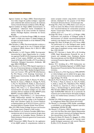 Agencia Catalana de l’Aigua (2003). Desenvolupament
d’un índex integral de qualitat ecológica i regionalit-
zació ambiental dels sistemes lacustres de Catalunya.
Centre d’estudis Avançats de Banes (CSIC). 88 pàgs.
Agencia Catalana de l’Aigua (2004). Caracterització, re-
gionalització i elaboració d’eines d’establiment de
l’estat ecològic de les zones humides de Catalunya.
Institut d’Ecologia Aquàtica. Universitat de Girona.
86 págs.
Alba-Tercedor J. y A. Sánchez-Ortega (1988). Un método
rápido y simple para evaluar la calidad biológica de
las aguas corrientes basado en el de Hellawell (1978).
Limnetica 4: 51-56.
Alba-Tercedor, J. (1996). Macroinvertebrados acuáticos y
calidad de las aguas de los ríos. IV Simposio del Agua
en Andalucia (SIAGA). Almería. Vol II: 203-213. ISBN:
84-7840-261-6.
Alba-Tercedor, J. y A.M. Pujante (2000). Running-water
biomonitoring in Spain: Opportunities for a predic-
tive approach. Pp:207-216. En:Assessing the biological
quality of fresh waters. RIVPACS and similar tech-
niques (J.F.Wright, D.W. Sutcliffe y M.T. Furse Editors).
Freshwater Biological Association, Ambleside, 400
págs. ISBN: 0-900386-62.
Alba-Tercedor, J. y N. Prat (1992). Spanish experience in
the use of macroinvertebrates as biological pollution
indicators. En: River Water Quality. Ecological Assess-
ment and Control. 1992. pp733-738 (Eds.Newman,
P.J., M.A. Piavaux y R.A. Sweeting). Commission of
the European Communities. Brussels. ISBN.: 92-826-
2929-5.
Alba-Tercedor, J., Jáimez-Cuellar, P., Álvarez, M., Avilés, J.,
Bonada, N., Casas, J., Mellado, A., Ortega, M., Pardo,
I., Prat, N., Rieradevall, M., Robles, S., Sáinz-Cantero,
C.E., Sánchez-Ortega, A., Suárez, M.L.,Toro, M.,Vidal-
Abarca, M.R., Vivas, S. y C. Zamora-Múñoz (2004).
Caracterización del estado ecológico de ríos medi-
terráneos ibéricos mediante el índice IBMWP (antes
BMWP’). Limnetica (2002) 21(3-4): 175-185.
Alba-Tercedor, J., Picazo-Muñoz, J. y C. Zamora.Muñoz
(1995). Relationships between the distribution of
mayﬂy nymphs and water quality in the Guadalquivir
River basin (Southern Spain). En: Current Research
on Ephemeroptera. pp 41-54 (L.D. Corkum y J.J.H. Ci-
borowski Editors), Canadian Scholar Press Toronto.
Allan, J.D. (1995). Stream Ecology. Structure and function
of runnings waters. Chapman y Hall. London.
Andreu Moliner, E. y A. Camacho González (2002). Reco-
mendaciones para la toma de muestras de agua, biota
y sedimentos en humedales Ramsar. Ministerio de
Medio Ambiente. Dirección general de Conservación
de la Naturaleza.
AQEM Consortium (2002). Manual for the application
of the AQEM system. A comprehensive method to
assess auropean streams using benthic macroinver-
tebrates, developed for the purpose of the Water
Framework Directive.Version 1.0 (www.aqem.de).
Armitage P.D. y Petts, G.E. (1992). Biotic score and pre-
diction to assess the effects of water abstractions on
river macroinvertebrates for conservation purposes.
Aquatic Conservation: Marine and Freshwater eco-
systems, vol 2: 1-17.
Armitage P.D., Pardo I., Furse M.T. y J.F. Wright (1990).
Assessment and prediction of biological quality. A
demonstration of a British macroinvertebrate-based
method in two Spanish rivers. Limnetica 6: 147-156.
Armitage, P.D.; Moss, D; Wright, J.F. y M.T. Furse (1983).
The performance of a new biological water quality
score system based on macroinvertebrates over a
wide range of unpolluted running –water sites.Water
Res, 17(3): 333-347.
Barbour M.T., Gerritsen J., Snyder B.D. y J.B. Strinbling
(1999). Rapid Bioassessment Protocols for use in
streams and wadeable rivers: Periphyton, Benthic
Macroinvertebrates and Fish. EPA 841-B-99-002. Envi-
ronmental Protection Agency; Ofﬁce of Water;Wash-
ington, D.C.
Barbour M.T., Strinbling J.B. y P.F.M. Verdonschot (en
prensa).The Multihabitat Approach of USEPA’s Rapid
Bioassessment Protocols:benthic Macroinvertebrates.
Limnetica.
Benito de Santos G. y M.A. Puig García (1999). BMWPC
un índice biológico para la calidad de las aguas adap-
tado a las características de los ríos catalanes.Tecno-
logía del Agua 191: 43-56.
Bonada N., Prat, N., Munné,A., Plans, M., Solà, C., Álvarez,
M., Pardo, I., Moyà, G., Ramon, G., Toro, M., Robles,
S., Avilés, J., Suárez, M.L.,Vidal-Abarca M.R., Mellado,
A., Moreno J.L., Guerrero, C., Vivas, S., Ortega, M.,
Casas, J., Sánchez-Ortega A., Jáimez-Cuéllar, P. y J.
Alba-Tercedor (2004).Intercalibración de la metodo-
logía GUADALMED. Selección de un protocolo de
muestreo para la determinación del estado ecológico
de los ríos mediterráneos. Limnetica 21 (3-4): 13-33
(2002).
Chandler J.R. (1970).A biological approach to water qual-
ity management.Water Poll. Control, 69: 415-422.
De Manuel, J y J. Armengol (1993). Rotifer assemblages:
a contribution to the typology of Spanish reservoirs.
Hydrobiologia, 255/256: 421-428.
De Manuel, J. y D. Jaume (1993). Zooplancton of reser-
voirs from the River Ebro basin (Spain): Relationships
with some physical, chemical and biological features.
Verh. Internat.Verein. Limnol. 25(2): 1236-1241.
De Pauw, N, Ghetti, P.F., Manzini, P. y Spaggiari, R. (1992).
Biological assessment methods for running water
quality. Ecological assessment and control. Newman,
P.J. (De.). C.C.E., Brussels, 217-248.
BIBLIOGRAFÍA GENERAL
41
GLOSARIO Y BIBLIOGRAFÍA
 