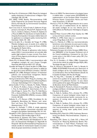 De Pauw, N. y G.Vanhooren (1983). Metoth for biological
quality assessment of watercourses in Belgium. Hyd-
robiologia 100: 153-168.
EVS (2003). GVRD Benthic Macroinvertebrate B-IBI
Guide. Prepared for the Greater Vancouver Regional
District, Burnaby, BC by Environmental Consultants,
North Vancouver, BC.
Eyto E. de, Irvine, K., García-Criado, F., Gyllström, M. Jep-
pensen E., Kornijow, R., Miracle R.M., Nykänen M., Ba-
reiss, C., Cerbin, S., Salujoe, J., Franken, R., Stephens, D.
y Moss, B. (2003).The distribution of chydorids (Bran-
chiopoda,Anomopoda) in European shallow lakes and
its application to ecological quality monitoring. Arch.
Hydrobiol. 156(2): 181 –202.
Garcia de Jalón D., y González del Tánago M. (1986).
Métodos biológicos para el estudio de la calidad de
las aguas. Aplicación a la cuenca del Duero. ICONA.
Monografía 45. Madrid. 244 p.
Ghetti, P.F. (1997). Manuale di aplicazione indice biotico
esteso (I.B.E.). I macroinvertebrati nel controllo della
qualità degli ambienti di acque correnti. Prov. Auto-
noma di Trento.Agencia provinciale per la protezione
dell’ambiente.Trento.
Ghetti, P.F. y G. Bonazzi (1981). I macroinvertebrati nella
sorveglianza ecologica dei corsi d’acqua. Consiglio
Nazionale delle Ricerche AQ/1/127, 169 pág.
González del Tánago M. y García de Jalón D. (1984). Desa-
rrollo de un índice biológico para estimar la calidad de
las aguas de la cuenca del Duero. Limnetica 1: 263-272.
Hellawell, J.M. (1986). Biological indicator of freshwater
pollution and environmental management. Elsevier
Science Publ. Ltd., England, 546 pp.
Hering, D.,Verdonschot, P.F.M., Moog, O. y Sanding L. Edi-
tors (2004).IntegratedAssessment of RunningWaters
in Europe. Hydrobiologia 513:1-3 (Special issue)
Jáimez-Cuellar, P., Vivas, S., Bonada, N., Robles, Mellado,
A., Álvarez, M., Avilés, J., Casas, J., Ortega, M., Pardo,
I., Prat, N., Rieradevall, M., Sáinz-Cantero, C.E., Sán-
chez-Ortega, A., Suárez, M.L., Toro, M., Vidal-Abarca,
M.R., y Zamora-Múñoz, C. y J. Alba-Tercedor (2004).
Protocolo GUADALMED (PRECE). Limnetica (2002)
21(3-4): 187-204.
Kolkwitz R. y M. Marsson (1902). Grundzätze für die
biologische Beurteilung der Wassers nach seiner
Flora und Fauna. Mitt. Prüfungsanst. Wasserversog.
Abwasserreinig 1: 33-72.
Kornijow R., Kairesalo T. (1994). A simple apparatus
for sampling epiphytic communities associated with
emergent macrophytes. Hydrobiologia 294: 141-143.
Margalef, R. (1951). Species diversity in natural communi-
ties. Barcelona, Publ. Inst.Biol..Appl. 6: 59-72.
Moreno-Amich, R., Quintana, X.D., Suñer, L. Trobajo, R. Y
Gascón, S. (1999). Dinámica del heleoplancton en rela-
ción a las ﬂuctuaciones hidrológicas en “Aiguamolls de
l’Empordà” (NE de la Península Ibérica).Propuesta de un
método sencillo de monitorización basado en la abun-
dancia de grupos taxonómicos. Limnetica 16: 17-31
Moss et al. (2003).The determination of ecological status
in shallow lakes – a tested system (ECOFRAME) for
implementation of the European Water Framework
Directive. Aquatic Conservation. Marine and Fresh-
water Ecosystems, 13: 507-549.
Munné,A. y Prat, N. (1999). Regionalización de la cuenca
del Ebro para el establecimiento de los objetivos
del estado ecológico de sus ríos. Informe para la
CHE (Oﬁcina de Planiﬁcación Hidrológica). Zaragoza,
186p.
National Water Council (1981): River Quality: the 1980
survey and future outlook. London.
O’Malley C. (1995). Seven ways to a successful dipping
career.Wings Beats 6 (4): 23-24.
Palau, A. y Palomés, A. (1986). Los macroinvertebrados
bentónicos como elementos de juicio para la evalua-
ción de la calidad biológica del río Segre (Lérida, NE
España). Limnetica 2: 205-216.
Parlamento Europeo de la Unión Europea (2000). Direc-
tive 2000/60/EC of the European Parliament and of
the Council establishing a framework for the Com-
munity actino in the ﬁeld of water policy. Off. J. Eur.
Comm. 327: 1-72.
Prat, N., G. González y X. Millet (1986). Comparación
crítica de dos índices de calidad del agua ISQA y BILL.
Tecnología del agua, 31: 33-49.
Prat, N., Munné, A., Rieradevall, M., Solá, C.y Bonada, N.
(2000). ECOSTRIMED Protocolo para determinar el
estado ecológico de los ríos mediterráneos. Diputa-
ció de Barcelona. Área de Medi Ambient (Estudis de
la Qualitat Ecológica dels Rius: 8). 94 págs.
Prat, N., Puig, M.A., i González, G. (1983). Predicció i
control de la qualitat de les aigües dels rius Besòs i
Llobregat. II. El poblament faunístic i la seva relació
amb la qualitat de les aigües.Monograﬁes,9.Diputació
de Barcelona. Servei del Medi Ambient.
Prat, N., Rieradevall, M., Munné,A. y Chacón G. La qualitat
ecológica del Besòs i el Llobregat. Informe 1994.1995.
Diputació de Barcelona.
Rico E., Rallo A., Sevillano, M.A. y Arretxe M.L. (1992).
Comparison of several biological indices based on
river macroinvertebrate benthic community for as-
sessment of running water quality. Annls. Limnol.
28(2), 147-156.
Rico E., Rallo, A., Sevillano, M.A. y Arretxe M.L. (1992).
Comparison of several biological indices based on
river macroinvertebrate benthic community for as-
sessment of running water quality. Annls. Limnol.
28(2): 147-156.
Rosenberg, D.M. y Resh,V.H. (1993). Freshwater Biomoni-
toring and Benthic Macroinvertebrates. Chapman y
Hall. 488 p.
Rosenberg, D.M., Davies, I.J., Cobb, D.G. y Wiens A.P.
Protocols for Measuring Biodiversity: Benthic Mac-
roinvertebrates in Fresh Waters. Freshwater Insti-
tute, 501 University Crescent, Winnipeg, Manitoba,
R3T2N6.
42
Protocolos de muestreo y análisis para INVERTEBRADOS BENTONICOS
 