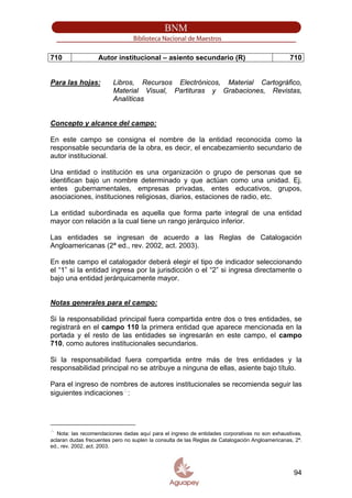 710 Autor institucional – asiento secundario (R) 710
Para las hojas: Libros, Recursos Electrónicos, Material Cartográfico,
Material Visual, Partituras y Grabaciones, Revistas,
Analíticas
Concepto y alcance del campo:
En este campo se consigna el nombre de la entidad reconocida como la
responsable secundaria de la obra, es decir, el encabezamiento secundario de
autor institucional.
Una entidad o institución es una organización o grupo de personas que se
identifican bajo un nombre determinado y que actúan como una unidad. Ej.
entes gubernamentales, empresas privadas, entes educativos, grupos,
asociaciones, instituciones religiosas, diarios, estaciones de radio, etc.
La entidad subordinada es aquella que forma parte integral de una entidad
mayor con relación a la cual tiene un rango jerárquico inferior.
Las entidades se ingresan de acuerdo a las Reglas de Catalogación
Angloamericanas (2ª ed., rev. 2002, act. 2003).
En este campo el catalogador deberá elegir el tipo de indicador seleccionando
el “1” si la entidad ingresa por la jurisdicción o el “2” si ingresa directamente o
bajo una entidad jerárquicamente mayor.
Notas generales para el campo:
Si la responsabilidad principal fuera compartida entre dos o tres entidades, se
registrará en el campo 110 la primera entidad que aparece mencionada en la
portada y el resto de las entidades se ingresarán en este campo, el campo
710, como autores institucionales secundarios.
Si la responsabilidad fuera compartida entre más de tres entidades y la
responsabilidad principal no se atribuye a ninguna de ellas, asiente bajo título.
Para el ingreso de nombres de autores institucionales se recomienda seguir las
siguientes indicaciones∴
:
∴
Nota: las recomendaciones dadas aquí para el ingreso de entidades corporativas no son exhaustivas,
aclaran dudas frecuentes pero no suplen la consulta de las Reglas de Catalogación Angloamericanas, 2ª.
ed., rev. 2002, act. 2003.
94
 