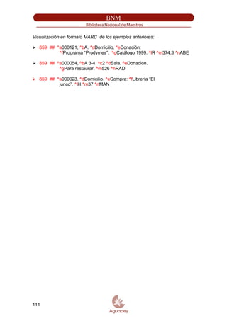 Visualización en formato MARC de los ejemplos anteriores:
859 ## ^a000121, ^bA. ^dDomicilio. ^eDonación:
^fPrograma “Prodymes”. ^gCatálogo 1999. ^lR ^m374.3 ^nABE
859 ## ^a000054, ^bA 3-4. ^c2 ^dSala. ^eDonación.
^gPara restaurar. ^m526 ^nRAD
859 ## ^a000023. ^dDomicilio. ^eCompra: ^fLibrería “El
junco”. ^lH ^m37 ^nMAN
111
 