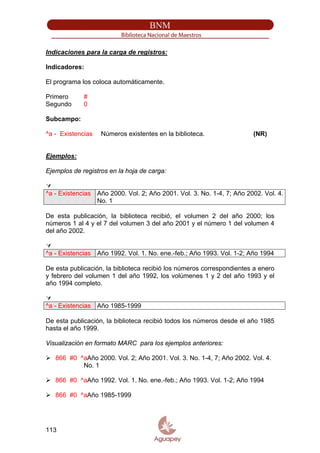 Indicaciones para la carga de registros:
Indicadores:
El programa los coloca automáticamente.
Primero #
Segundo 0
Subcampo:
^a - Existencias Números existentes en la biblioteca. (NR)
Ejemplos:
Ejemplos de registros en la hoja de carga:
^a - Existencias Año 2000. Vol. 2; Año 2001. Vol. 3. No. 1-4, 7; Año 2002. Vol. 4.
No. 1
De esta publicación, la biblioteca recibió, el volumen 2 del año 2000; los
números 1 al 4 y el 7 del volumen 3 del año 2001 y el número 1 del volumen 4
del año 2002.
^a - Existencias Año 1992. Vol. 1. No. ene.-feb.; Año 1993. Vol. 1-2; Año 1994
De esta publicación, la biblioteca recibió los números correspondientes a enero
y febrero del volumen 1 del año 1992, los volúmenes 1 y 2 del año 1993 y el
año 1994 completo.
^a - Existencias Año 1985-1999
De esta publicación, la biblioteca recibió todos los números desde el año 1985
hasta el año 1999.
Visualización en formato MARC para los ejemplos anteriores:
866 #0 ^aAño 2000. Vol. 2; Año 2001. Vol. 3. No. 1-4, 7; Año 2002. Vol. 4.
No. 1
866 #0 ^aAño 1992. Vol. 1. No. ene.-feb.; Año 1993. Vol. 1-2; Año 1994
866 #0 ^aAño 1985-1999
113
 