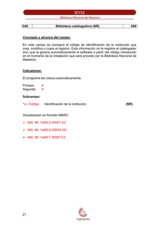 040 Biblioteca catalogadora (NR) 040
Concepto y alcance del campo:
En este campo se consigna el código de identificación de la institución que
crea, modifica o copia el registro. Esta información no la registra el catalogador
sino que la genera automáticamente el software a partir del código introducido
en el momento de la instalación que será provisto por la Biblioteca Nacional de
Maestros.
Indicadores:
El programa los coloca automáticamente.
Primero #
Segundo #
Subcampo:
^a - Código Identificación de la institución. (NR)
Visualización en formato MARC :
040 ## ^aAR-U 00001 E5
040 ## ^aAR-G 00054 G0
040 ## ^aAR-T 00067 E3
21
 
