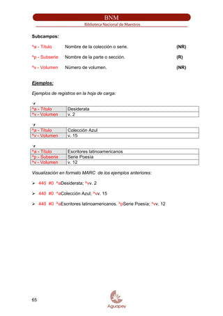 Subcampos:
^a - Título Nombre de la colección o serie. (NR)
^p - Subserie Nombre de la parte o sección. (R)
^v - Volumen Número de volumen. (NR)
Ejemplos:
Ejemplos de registros en la hoja de carga:
^a - Título Desiderata
^v - Volumen v. 2
^a - Título Colección Azul
^v - Volumen v. 15
^a - Título Escritores latinoamericanos
^p - Subserie Serie Poesía
^v - Volumen v. 12
Visualización en formato MARC de los ejemplos anteriores:
440 #0 ^aDesiderata; ^vv. 2
440 #0 ^aColección Azul; ^vv. 15
440 #0 ^aEscritores latinoamericanos. ^pSerie Poesía; ^vv. 12
65
 