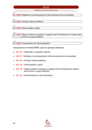 ^a - Nota Editado en conmemoración al 50 aniversario de la universidad
^a - Nota Incluye índices analíticos
^a - Nota Para saxofón y piano
^a - Nota Mapa cortado en pedazos y pegado sobre 42 bloques de madera para
formar un juego didáctico
^a - Nota Continuación de “Zona educativa”
Visualización en formato MARC para los ejemplos anteriores:
500 ## ^aDedicado a Leopoldo Lugones.
500 ## ^aEditado en conmemoración al 50 aniversario de la universidad.
500 ## ^aIncluye índices analíticos.
500 ## ^aPara saxofón y piano.
500 ## ^aMapa cortado en pedazos y pegado sobre 42 bloques de madera
para formar un juego didáctico.
500 ## ^aContinuación de “Zona educativa”.
67
 