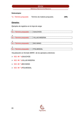 Subcampos:
^a - Término propuesto Término de materia propuesto. (NR)
Ejemplos:
Ejemplos de registros en la hoja de carga:
^a – Término propuesto GAUCHOS
^a – Término propuesto VILLAS MISERIA
^a – Término propuesto BIG BANG
^a – Término propuesto POLIMODAL
Visualización en formato MARC de los ejemplos anteriores:
653 ## ^aGAUCHOS
653 ## ^aVILLAS MISERIA
653 ## ^aBIG BANG
653 ## ^aPOLIMODAL
85
 