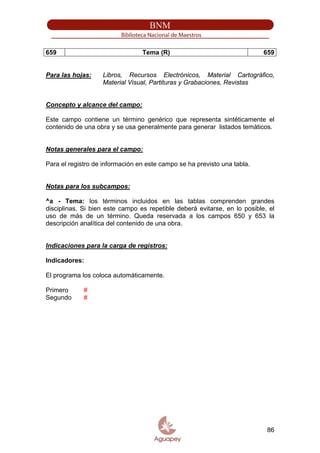 659 Tema (R) 659
Para las hojas: Libros, Recursos Electrónicos, Material Cartográfico,
Material Visual, Partituras y Grabaciones, Revistas
Concepto y alcance del campo:
Este campo contiene un término genérico que representa sintéticamente el
contenido de una obra y se usa generalmente para generar listados temáticos.
Notas generales para el campo:
Para el registro de información en este campo se ha previsto una tabla.
Notas para los subcampos:
^a - Tema: los términos incluidos en las tablas comprenden grandes
disciplinas. Si bien este campo es repetible deberá evitarse, en lo posible, el
uso de más de un término. Queda reservada a los campos 650 y 653 la
descripción analítica del contenido de una obra.
Indicaciones para la carga de registros:
Indicadores:
El programa los coloca automáticamente.
Primero #
Segundo #
86
 