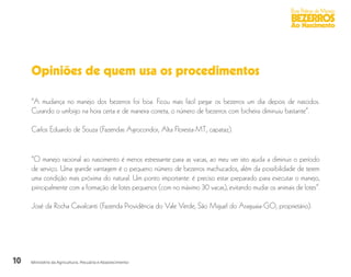 10
Boas Práticas de Manejo
BEZERROS
Ao Nascimento
Ministério da Agricultura, Pecuária e Abastecimento
Opiniões de quem usa os procedimentos
“A mudança no manejo dos bezerros foi boa. Ficou mais fácil pegar os bezerros um dia depois de nascidos.
Curando o umbigo na hora certa e de maneira correta, o número de bezerros com bicheira diminuiu bastante”.
Carlos Eduardo de Souza (Fazendas Agrocondor, Alta Floresta-MT, capataz).
“O manejo racional ao nascimento é menos estressante para as vacas, ao meu ver isto ajuda a diminuir o período
de serviço. Uma grande vantagem é o pequeno número de bezerros machucados, além da possibilidade de terem
uma condição mais próxima do natural. Um ponto importante: é preciso estar preparado para executar o manejo,
principalmente com a formação de lotes pequenos (com no máximo 30 vacas), evitando mudar os animais de lotes”.
José da Rocha Cavalcanti (Fazenda Providência do Vale Verde, São Miguel do Araguaia-GO, proprietário).
 