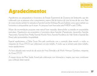 37
Boas Práticas de Manejo
BEZERROS
Ao Nascimento
Ministério da Agricultura, Pecuária e Abastecimento
Agradecimentos
Agradecemos aos pesquisadores e funcionários da Estação Experimental de Zootecnia de Sertãozinho que têm
colaborado com as pesquisas sobre comportamento materno-filial de bovinos de corte há mais de dez anos. Parte
de nossos estudos também foi realizada na Fazenda Canchim (Embrapa-Pecuária Sudeste), somos gratos também aos
funcionários e pesquisadores que lá atuam. As pesquisas foram financiadas pela FAPESP e pelo CNPq.
Muitas das recomendações propostas neste manual foram inspiradas, desenvolvidas ou testadas em propriedades
particulares. Agradecemos aos proprietários e funcionários dessas fazendas (Agropecuária Jacarezinho, Fazendas
Agrocondor, Fazenda Dona Amélia, Fazenda Mundo Novo, Fazenda Providência do Vale Verde e Fazenda São
Dimas) pela oportunidade e hospitalidade.
Especial agradecimento a Cleber Souza Silva pela contribuição com o conteúdo deste manual e a todos os
integrantes do Grupo ETCO que colaboraram com este trabalho. A todos que se sentirem parte deste trabalho,
nossos agradecimentos.
As fotos utilizadas neste manual são de autoria de Anita Schmidek e de Murilo Henrique Quintiliano, integrantes
do Grupo ETCO.
À equipe técnica da Pfizer Saúde Animal pela colaboração com informações e imagens, que muito contribuíram
para confecção deste material.
 