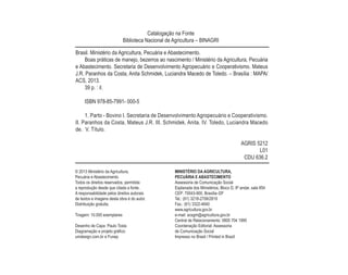 © 2013 Ministério da Agricultura,
Pecuária e Abastecimento.
Todos os direitos reservados. permitida
a reprodução desde que citada a fonte.
A responsabilidade pelos direitos autorais
de textos e imagens desta obra é do autor.
Distribuição gratuita.
Tiragem: 10.000 exemplares
Desenho de Capa: Paulo Tosta
Diagramação e projeto gráfico:
umdesign.com.br e Funep
MINISTÉRIO DA AGRICULTURA,
PECUÁRIA E ABASTECIMENTO
Assessoria de Comunicação Social
Esplanada dos Ministérios, Bloco D, 8º andar, sala 854
CEP: 70043-900, Brasília–DF
Tel.: (61) 3218-2708/2819
Fax.: (61) 3322-4640
www.agricultura.gov.br
e-mail: acsgm@agricultura.gov.br
Central de Relacionamento: 0800 704 1995
Coordenação Editorial: Assessoria
de Comunicação Social
Impresso no Brasil / Printed in Brazil
Brasil. Ministério da Agricultura, Pecuária e Abastecimento.
Boas práticas de manejo, bezerros ao nascimento / Ministério da Agricultura, Pecuária
e Abastecimento. Secretaria de Desenvolvimento Agropecuário e Cooperativismo. Mateus
J.R. Paranhos da Costa, Anita Schmidek, Luciandra Macedo de Toledo. – Brasília : MAPA/
ACS, 2013.
39 p. : il.
ISBN 978-85-7991- 000-5
1. Parto - Bovino I. Secretaria de Desenvolvimento Agropecuário e Cooperativismo.
II. Paranhos da Costa, Mateus J.R. III. Schmidek, Anita. IV. Toledo, Luciandra Macedo
de. V. Título.
AGRIS 5212
L01
CDU 636.2
Catalogação na Fonte
Biblioteca Nacional de Agricultura – BINAGRI
 