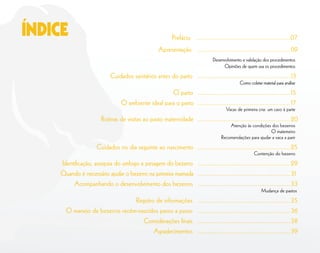Prefácio .......................................................07
Apresentação ......................................................09
Desenvolvimento e validação dos procedimentos
Opiniões de quem usa os procedimentos
Cuidados sanitários antes do parto ......................................................13
Como coletar material para análise
O parto ......................................................15
O ambiente ideal para o parto ......................................................17
Vacas de primeira cria: um caso à parte
Rotinas de visitas ao pasto maternidade ......................................................20
Atenção às condições dos bezerros
O matemeiro
Recomendações para ajudar a vaca a parir
Cuidados no dia seguinte ao nascimento ......................................................25
Contenção do bezerro
Identiﬁcação, assepsia do umbigo e pesagem do bezerro ......................................................29
Quando é necessário ajudar o bezerro na primeira mamada ......................................................31
Acompanhando o desenvolvimento dos bezerros ......................................................33
Mudança de pastos
Registro de informações ......................................................35
O manejo de bezerros recém-nascidos passo a passo ......................................................36
Considerações ﬁnais ......................................................38
Agradecimentos ......................................................39
ÍNDICE
 