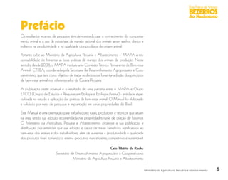 6
Boas Práticas de Manejo
BEZERROS
Ao Nascimento
Ministério da Agricultura, Pecuária e Abastecimento
Prefácio
Os resultados recentes de pesquisas têm demonstrado que o conhecimento do comporta-
mento animal e o uso de estratégias de manejo racional dos animais geram ganhos diretos e
indiretos na produtividade e na qualidade dos produtos de origem animal.
Portanto cabe ao Ministério da Agricultura, Pecuária e Abastecimento – MAPA a res-
ponsabilidade de fomentar as boas práticas de manejo dos animais de produção. Neste
sentido, desde 2008, o MAPA instituiu uma Comissão Técnica Permanente de Bem-estar
Animal- CTBEA, coordenada pela Secretaria de Desenvolvimento Agropecuário e Coo-
perativismo, que tem como objetivo de traçar as diretrizes e fomentar adoção dos princípios
de bem-estar animal nos diferentes elos da Cadeia Pecuária.
A publicação deste Manual é o resultado de uma parceria entre o MAPA e Grupo
ETCO (Grupo de Estudos e Pesquisas em Etologia e Ecologia Animal) - entidade espe-
cializada no estudo e aplicação das práticas de bem-estar animal. O Manual foi elaborado
e validado por meio de pesquisas e implantação em várias propriedades do Brasil.
Este Manual é uma orientação para trabalhadores rurais, produtores e técnicos que atuam
na área, sendo sua adoção recomendada nas propriedades rurais de criação de bovinos.
O Ministério da Agricultura, Pecuária e Abastecimento promove a sua publicação e
distribuição por entender que sua adoção é capaz de trazer benefícios significativos ao
bem-estar dos animais e dos trabalhadores, além de aumentar a produtividade e qualidade
dos produtos finais tornando o sistema produtivo mais eficiente, competitivo e sustentável.
Caio Tibério da Rocha
Secretário de Desenvolvimento Agropecuário e Cooperativismo
Ministério da Agricultura Pecuária e Abastecimento
 