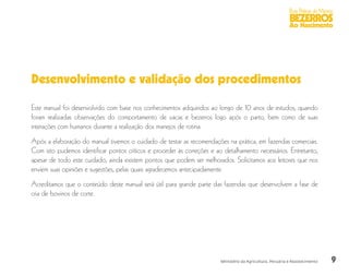 9
Boas Práticas de Manejo
BEZERROS
Ao Nascimento
Ministério da Agricultura, Pecuária e Abastecimento
Desenvolvimento e validação dos procedimentos
Este manual foi desenvolvido com base nos conhecimentos adquiridos ao longo de 10 anos de estudos, quando
foram realizadas observações do comportamento de vacas e bezerros logo após o parto, bem como de suas
interações com humanos durante a realização dos manejos de rotina.
Após a elaboração do manual tivemos o cuidado de testar as recomendações na prática, em fazendas comerciais.
Com isto pudemos identificar pontos críticos e proceder às correções e ao detalhamento necessários. Entretanto,
apesar de todo este cuidado, ainda existem pontos que podem ser melhorados. Solicitamos aos leitores que nos
enviem suas opiniões e sugestões, pelas quais agradecemos antecipadamente.
Acreditamos que o conteúdo deste manual será útil para grande parte das fazendas que desenvolvem a fase de
cria de bovinos de corte.
 