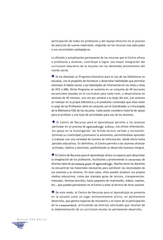 participación de todos los profesores y del equipo directivo en el proceso
                    de selección de nuevos materiales, eligiendo así los recursos más adecuados
                    a sus necesidades pedagógicas.


                    La difusión y actualización permanente de los recursos que el Centro ofrece
                    a profesores y alumnos, contribuye a lograr una mayor integración del
                    currículum educativo de la escuela con las demandas provenientes del
                    mundo social.

                       Se ha diseñado un Programa Educativo para el uso de las bibliotecas en
                    escuelas, con el propósito de fortalecer y desarrollar habilidades que permitan
                    estimular el hábito lector y las habilidades de información en los niños y niñas
                    de NT2 a NB6. Dicho Programa se sustenta en un conjunto de 40 lecciones
                    secuenciales basadas en el currículum para cada nivel, a desarrollarse en
                    sesiones de 45 minutos, una vez por semana a lo largo del año. Las sesiones
                    se realizan en la propia biblioteca y el prediseño contempla que ellas estén
                    a cargo de los Profesores Jefes en conjunto con el Coordinador y/o Encargado
                    de la Biblioteca/CRA de las escuelas. Cada sesión considera material de apoyo
                    para el profesor y una hoja de actividades para uso de los alumnos.

                        El Centro de Recursos para el Aprendizaje permite a los alumnos
                    participar en un proceso de aprendizaje activo. Les ofrece información,
                    los apoya en la investigación, les brinda lectura variada y recreación.
                    Estimula su creatividad y promueve la autonomía, permitiéndoles aprender
                    a trabajar con una variedad de fuentes de información: desde libros hasta
                    portales educativos. En definitiva, el Centro permite a los alumnos afianzar
                    actitudes, hábitos y destrezas, posibilitando un desarrollo humano integral.

                       El Centro de Recursos para el Aprendizaje ofrece un espacio para desarrollar
                    la imaginación de los profesores, facilitando y promoviendo la creación de
                    diversos tipos de recursos para el aprendizaje. Muchas veces los docentes
                    no encuentran los materiales necesarios para satisfacer las necesidades de
                    sus alumnos y su entorno. En esos casos, ellos pueden producir sus propios
                    medios educativos; como por ejemplo guías de lectura, transparencias,
                    manuales, láminas sencillas, hasta paquetes de multimedia, videos, casetes,
                    etc., que pueden permanecer en el Centro y estar al servicio de otros usuarios.

                       De este modo, el Centro de Recursos para el Aprendizaje se presenta
                    en la escuela como un lugar eminentemente activo, en permanente
                    desarrollo, que genera espacios de encuentro y se nutre de la participación
                    de la comunidad, articulando las diversas solicitudes que resultan de
                    la implementación de un currículum escolar en permanente desarrollo.


Manual CRA Básica

12
 