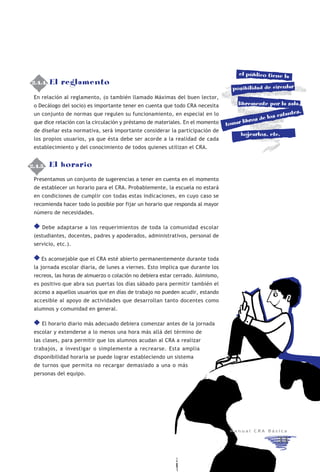 el público tiene la
2.4.4. El
 2.4.4.      reglamento
                                                                                    posibilidad de circular
  En relación al reglamento, (o también llamado Máximas del buen lector,
  o Decálogo del socio) es importante tener en cuenta que todo CRA necesita           libremente por la sala,
                                                                                                           tes,
  un conjunto de normas que regulen su funcionamiento, en especial en lo                            s estan
                                                                                        libros de lo
  que dice relación con la circulación y préstamo de materiales. En el momento    tomar
  de diseñar esta normativa, será importante considerar la participación de
                                                                                       hojearlos, etc.
  los propios usuarios, ya que ésta debe ser acorde a la realidad de cada
  establecimiento y del conocimiento de todos quienes utilizan el CRA.


2.4.5.
  2.4.5.   El horario
  Presentamos un conjunto de sugerencias a tener en cuenta en el momento
  de establecer un horario para el CRA. Probablemente, la escuela no estará
  en condiciones de cumplir con todas estas indicaciones, en cuyo caso se
  recomienda hacer todo lo posible por fijar un horario que responda al mayor
  número de necesidades.

      Debe adaptarse a los requerimientos de toda la comunidad escolar
  (estudiantes, docentes, padres y apoderados, administrativos, personal de
  servicio, etc.).

     Es aconsejable que el CRA esté abierto permanentemente durante toda
  la jornada escolar diaria, de lunes a viernes. Esto implica que durante los
  recreos, las horas de almuerzo o colación no debiera estar cerrado. Asimismo,
  es positivo que abra sus puertas los días sábado para permitir también el
  acceso a aquellos usuarios que en días de trabajo no pueden acudir, estando
  accesible al apoyo de actividades que desarrollan tanto docentes como
  alumnos y comunidad en general.

      El horario diario más adecuado debiera comenzar antes de la jornada
  escolar y extenderse a lo menos una hora más allá del término de
  las clases, para permitir que los alumnos acudan al CRA a realizar
  trabajos, a investigar o simplemente a recrearse. Esta amplia
  disponibilidad horaria se puede lograr estableciendo un sistema
  de turnos que permita no recargar demasiado a una o más
  personas del equipo.




                                                                                   Manual CRA Básica

                                                                                                      33
 