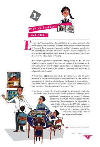 1.
             bajo
Pla n de tra

 del CRA



E   l nuevo currículum para la educación básica proporciona el marco y las
    orientaciones para los cambios que la sociedad del conocimiento requiere.
    El Centro de Recursos para el Aprendizaje, CRA, como parte constitutiva
    del engranaje escolar debe desarrollar un actuar acorde, coordinado con
    objetivos y actividades planificadas para satisfacer las demandas curriculares
    de la reforma educacional en marcha.

      Es necesario, por tanto, implementar un Programa de Uso del CRA, cuyo
    objetivo principal sea el de integrar sus recursos y actividades con el
    currículum escolar, promoviendo en los estudiantes un trabajo de creciente
    autonomía y, en el caso de los docentes, una labor con énfasis en lo
    colaborativo e integrador.

      A través de objetivos y actividades bien concretas, este programa
    promueve el uso de los variados recursos disponibles en el CRA, siendo su
                                                                                        9
    preocupación principal la adquisición de habilidades de información , y
    habilidades lectoras y formación de usuario, capacitando en el manejo de
    diversas fuentes de información a lo largo de su vida.

      Son tareas centrales del programa apoyar las actividades en el aula,
       colaborar, desde nuestro ámbito, con los profesores en el logro de los
                           aprendizajes esperados de sus alumnos y, a la vez,
                            satisfacer las inquietudes culturales, de conocimiento,
                            información y esparcimiento de los estudiantes. El
                              coordinador pedagógico del CRA debe trabajar en
                                 conjunto con los otros profesores y el equipo
                                         directivo de la escuela, el diseño,
                                             implementación y evaluación de
                                             este programa de uso del CRA.




                                                   9 Ver Anexo 2, Habilidades de Información.




                                                            Manual CRA Básica

                                                                                        37
 