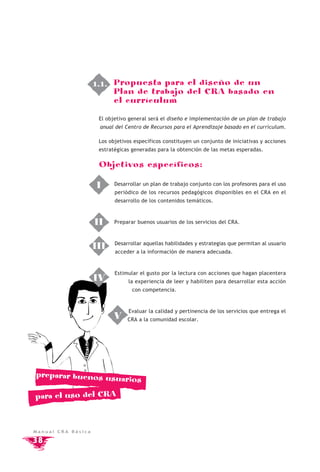 1.1. Propuesta para el diseño de un
                         Plan de trabajo del CRA basado en
                         el currículum

                     El objetivo general será el diseño e implementación de un plan de trabajo
                     anual del Centro de Recursos para el Aprendizaje basado en el currículum.

                     Los objetivos específicos constituyen un conjunto de iniciativas y acciones
                     estratégicas generadas para la obtención de las metas esperadas.

                     Objetivos específicos:

                     I     Desarrollar un plan de trabajo conjunto con los profesores para el uso
                           periódico de los recursos pedagógicos disponibles en el CRA en el
                           desarrollo de los contenidos temáticos.



                    II     Preparar buenos usuarios de los servicios del CRA.



                           Desarrollar aquellas habilidades y estrategias que permitan al usuario
                    III    acceder a la información de manera adecuada.



                           Estimular el gusto por la lectura con acciones que hagan placentera
                    IV          la experiencia de leer y habiliten para desarrollar esta acción
                                  con competencia.



                                Evaluar la calidad y pertinencia de los servicios que entrega el
                           V    CRA a la comunidad escolar.




preparar buenos usua
                               rios

para el uso del CRA



Manual CRA Básica

38
 