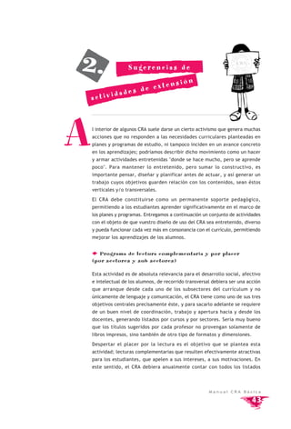 2.
                                                                               OTEC
                                                                          LI




                                                                    BIB




                                                                                  A
                                                                          CRA
                    Sugerencias de                                    E




                                                                                  A
                                                                          SC
                                                                               UEL




                       xtens                ión
           dade s de e
    activi




A   l interior de algunos CRA suele darse un cierto activismo que genera muchas
    acciones que no responden a las necesidades curriculares planteadas en
    planes y programas de estudio, ni tampoco inciden en un avance concreto
    en los aprendizajes; podríamos describir dicho movimiento como un hacer
    y armar actividades entretenidas "donde se hace mucho, pero se aprende
    poco". Para mantener lo entretenido, pero sumar lo constructivo, es
    importante pensar, diseñar y planificar antes de actuar, y así generar un
    trabajo cuyos objetivos guarden relación con los contenidos, sean éstos
    verticales y/o transversales.

    El CRA debe constituirse como un permanente soporte pedagógico,
    permitiendo a los estudiantes aprender significativamente en el marco de
    los planes y programas. Entregamos a continuación un conjunto de actividades
    con el objeto de que vuestro diseño de uso del CRA sea entretenido, diverso
    y pueda funcionar cada vez más en consonancia con el currículo, permitiendo
    mejorar los aprendizajes de los alumnos.


       Programa de lectura complementaria y por placer
    (por sectores y sub sectores)

    Esta actividad es de absoluta relevancia para el desarrollo social, afectivo
    e intelectual de los alumnos, de recorrido transversal debiera ser una acción
    que arranque desde cada uno de los subsectores del currículum y no
    únicamente de lenguaje y comunicación, el CRA tiene como uno de sus tres
    objetivos centrales precisamente éste, y para sacarlo adelante se requiere
    de un buen nivel de coordinación, trabajo y apertura hacia y desde los
    docentes, generando listados por cursos y por sectores. Sería muy bueno
    que los títulos sugeridos por cada profesor no provengan solamente de
    libros impresos, sino también de otro tipo de formatos y dimensiones.

    Despertar el placer por la lectura es el objetivo que se plantea esta
    actividad; lecturas complementarias que resulten efectivamente atractivas
    para los estudiantes, que apelen a sus intereses, a sus motivaciones. En
    este sentido, el CRA debiera anualmente contar con todos los listados




                                                         Manual CRA Básica

                                                                                      43
 