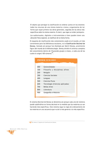 El objeto que persigue la clasificación es ordenar juntos en los estantes
                    todos los recursos de una misma materia o tema y organizarlos de tal
                    forma que vayan primero las obras generales, seguidas de las obras más
                    específicas sobre la misma materia. Es decir, que sigan un orden jerárquico.

                    Los audiovisuales, digitales o instrumentales si bien pueden tener una
                    ubicación física especial, se clasifican de la misma forma.

                    El esquema de clasificación más comúnmente usado en el mundo y el más
                    conveniente para las bibliotecas escolares, es la Clasificación Decimal de
                    Dewey, llamado así porque fue diseñado por Melvil Dewey, prominente
                    figura del mundo de la bibliotecología. Dewey dividió el universo completo
                    del conocimiento dentro de 10 grandes grupos o clases, a cada una de las
                                                            18
                    cuales le asignó 100 números .



                                 PRIMER SUMARIO


                                 000         Generalidades
                                 100         Filosofía y disciplinas afines
                                 200         Religión
                                 300         Ciencias Sociales
                                 400         Lenguas
                                 500         Ciencias Puras
                                 600         Tecnología (Ciencias aplicadas)
                                 700         Bellas Artes
                                 800         Literatura
                                 900         Geografía e Historia




                    El sistema Decimal de Dewey se denomina así porque cada uno de números
                    puede subdividirse en forma decimal en la medida que las materias se van
                    haciendo más específicas. Este sistema sigue la regla de ordenamiento de
                    las materias en una secuencia que va de lo más general a lo más específico.




                    18 Ver Anexo 5, Esquema de Clasificación de Dewey.




Manual CRA Básica

52
 