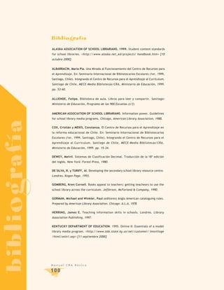 Bibliografía
               ALASKA ASSOCIATION OF SCHOOL LIBRARIANS. 1999. Student content standards
               for school libraries. <http://www.alaska.net_ed/projects/ handbook.htm> [10
               octubre 2000]


               ALBARRACÍN, María Pía. Una Mirada al Funcionamiento del Centro de Recursos para
               el Aprendizaje. En: Seminario Internacional de Bibliotecarios Escolares (1er, 1999,
               Santiago, Chile). Integrando el Centro de Recursos para el Aprendizaje al Currículum.
               Santiago de Chile, MECE-Media Bibliotecas/CRA, Ministerio de Educación, 1999.
               pp. 53-60.


               ALLIENDE, Felipe. Biblioteca de aula. Libros para leer y compartir. Santiago:
               Ministerio de Educación, Programa de las 900 Escuelas.(s/f)


               AMERICAN ASSOCIATION OF SCHOOL LIBRARIANS. Information power. Guidelines
               for school library media programs. Chicago, American Library Association, 1988.
bibliografía



               COX, Cristián y MEKIS, Constanza. El Centro de Recursos para el Aprendizaje en
               la reforma educacional de Chile. En: Seminario Internacional de Bibliotecarios
               Escolares (1er, 1999, Santiago, Chile). Integrando el Centro de Recursos para el
               Aprendizaje al Currículum. Santiago de Chile, MECE-Media Bibliotecas/CRA,
               Ministerio de Educación, 1999. pp. 15-34.


               DEWEY, Melvil. Sistemas de Clasificación Decimal. Traducción de la 18º edición
               del inglés. New York: Forest Press, 1980.


               DE SILVA, R. y TURIFF, Al. Developing the secondary school library resource centre.
               Londres, Kogan Page, 1993.


               GOMBERG, Kren Cornell. Books appeal to teachers: getting teachears to use the
               school library across the curriculum. Jefferson, McFarland & Company, 1990.


               GORMAN, Michael and Winkler, Paul (editores) Anglo American cataloguing rules.
               Prepared by American Library Association. Chicago: A.L.A, 1978


               HERRING, James E. Teaching information skills in schools. Londres. Library
               Association Publishing, 1997.


               KENTUCKY DEPARTMENT OF EDUCATION. 1995. Online II: Essentials of a model
               library media program. <http://www.kde.state.ky.us/oet/customer/ lmsvillage
               /html/onln1.asp> [11 septiembre 2000]




               Manual CRA Básica

               100
 