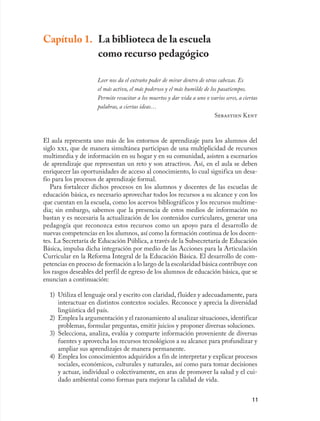 Capítulo 1. La biblioteca de la escuela
            como recurso pedagógico

                     Leer nos da el extraño poder de mirar dentro de otras cabezas. Es
                     el más activo, el más poderoso y el más humilde de los pasatiempos.
                     Permite resucitar a los muertos y dar vida a uno o varios seres, a ciertas
                     palabras, a ciertas ideas…
                                                                          Sebastien Kent



El aula representa uno más de los entornos de aprendizaje para los alumnos del
siglo xxi, que de manera simultánea participan de una multiplicidad de recursos
multimedia y de información en su hogar y en su comunidad, asisten a escenarios
de aprendizaje que representan un reto y son atractivos. Así, en el aula se deben
enriquecer las oportunidades de acceso al conocimiento, lo cual significa un desa-
fío para los procesos de aprendizaje formal.
   Para fortalecer dichos procesos en los alumnos y docentes de las escuelas de
educación básica, es necesario aprovechar todos los recursos a su alcance y con los
que cuentan en la escuela, como los acervos bibliográficos y los recursos multime-
dia; sin embargo, sabemos que la presencia de estos medios de información no
bastan y es necesaria la actualización de los contenidos curriculares, generar una
pedagogía que reconozca estos recursos como un apoyo para el desarrollo de
nuevas competencias en los alumnos, así como la formación continua de los docen-
tes. La Secretaría de Educación Pública, a través de la Subsecretaría de Educación
Básica, impulsa dicha integración por medio de las Acciones para la Articulación
Curricular en la Reforma Integral de la Educación Básica. El desarrollo de com-
petencias en proceso de formación a lo largo de la escolaridad básica contribuye con
los rasgos deseables del perfil de egreso de los alumnos de educación básica, que se
enuncian a continuación:

  1) Utiliza el lenguaje oral y escrito con claridad, fluidez y adecuadamente, para
     interactuar en distintos contextos sociales. Reconoce y aprecia la diversidad
     lingüística del país.
  2) Emplea la argumentación y el razonamiento al analizar situaciones, identificar
     problemas, formular preguntas, emitir juicios y proponer diversas soluciones.
  3) Selecciona, analiza, evalúa y comparte información proveniente de diversas
     fuentes y aprovecha los recursos tecnológicos a su alcance para profundizar y
     ampliar sus aprendizajes de manera permanente.
  4) Emplea los conocimientos adquiridos a fin de interpretar y explicar procesos
     sociales, económicos, culturales y naturales, así como para tomar decisiones
     y actuar, individual o colectivamente, en aras de promover la salud y el cui-
     dado ambiental como formas para mejorar la calidad de vida.


                                                                                            11
 